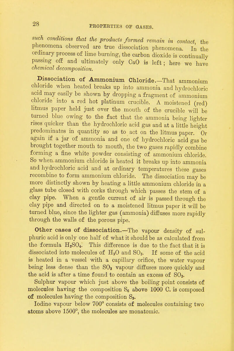 PROPERTIES OF GASES. such co7iditions that the products formed remain iti contact, the phenomena observed are true dissociation phenomena. In tlie ordmary process of lime burning, the carbon dioxide is continually passmg oflE and ultimately only CaO is left; here we have chemical decomposition. Dissociation of Ammonium Chloride.-That ammonium chloride when heated breaks up into ammonia and hydrochloric acid may easily be shown by dropping a fragment of ammonium chloride into a red hot platinum crucible. A moistened (red) litmus paper held just over the mouth of the crucible will be turned blue owing to the fact that the ammonia being lighter rises quicker than the hydrochloric acid gas and at a little height predominates in quantity so as to act on the litmus paper. Or again if a jar of ammonia and one of hydrochloric acid gas be brought together mouth to mouth, the two gases rapidly combine forming a fine white powder consisting of ammonium chloride. So when ammonium chloride is heated it breaks up into ammonia and hydrochloric acid and at ordinary temperatures these gases recombine to form ammonium chloride. The dissociation may be more distinctly shown by heating a little ammonium chloride in a glass tube closed with corks through which passes the stem of a clay pipe. When a gentle current of air is passed through the clay pipe and directed on to a moistened litmus paper it will be turned blue, since the lighter gas (ammonia) difEuses more rapidly through the walls of the porous pipe. Other cases of dissociation.—The vapour density of sul- phuric acid is only one half of what it should be as calculated from the formula HjSO^. This difference is due to the fact that it is dissociated into molecules of H2O and SO3. If some of the acid is heated in a vessel with a capillary orifice, the water vapour being less dense than the SOs vapour diffuses more quickly and the acid is after a time found to contain an excess of SO3. Sulphur vapour which just above the boiling point consists of molecules having the composition Se above 1000 C. is composed of molecules having the composition Sj. Iodine vapour below 700° consists of molecules containing two atoms above 1500°, the molecules are monatomic.