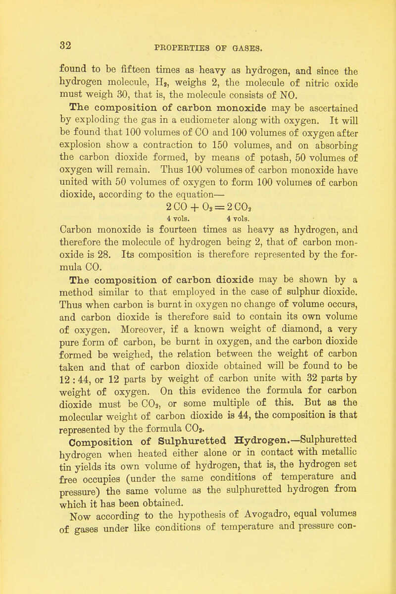 found to be fifteen times aa heavy as hydrogen, and since the hydrogen molecule, H,, weighs 2, the molecule of nitric oxide must weigh 30, that is, the molecule consists of NO. The composition of carbon monoxide may be ascertained by exploding the gas in a eudiometer along with oxygen. It will be found that 100 volumes of CO and 100 volumes of oxygen after explosion show a contraction to 150 volumes, and on absorbing the carbon dioxide formed, by means of potash, 50 volumes of oxygen wOl remain. Thus 100 volumes of carbon monoxide have united with 50 volumes of oxygen to form 100 volumes of carbon dioxide, according to the equation— 2CO + Os = 2C02 4 vols. 4 vols. Carbon monoxide is fourteen times as heavy as hydrogen, and therefore the molecule of hydrogen being 2, that of carbon mon- oxide is 28. Its composition is therefore represented by the for- mula CO. The composition of carbon dioxide may be shown by a method similar to that employed in the case of sulphur dioxide. Thus when carbon is burnt in oxygen no change of volume occurs, and carbon dioxide is therefore said to contain its own volume of oxygen. Moreover, if a known weight of diamond, a very pure form of carbon, be burnt in oxygen, and the carbon dioxide formed be weighed, the relation between the weight of carbon taken and that of carbon dioxide obtained will be found to be 12:44, or 12 parts by weight of carbon unite with 32 parts by weight of oxygen. On this evidence the formula for carbon dioxide must be CO3, or some multiple of this. But as the molecular weight of carbon dioxide is 44, the composition is that represented by the formula CO2. Composition of Sulphuretted Hydrogen.—Sulphuretted hydrogen when heated either alone or in contact with metallic tin yields its own volume of hydrogen, that is, the hydrogen set free occupies (under the same conditions of temperature and pressure) the same volume as the sulphuretted hydrogen from which it has been obtained. Now according to the hypothesis of Avogadro, equal volumes of gases under like conditions of temperature and pressure con-