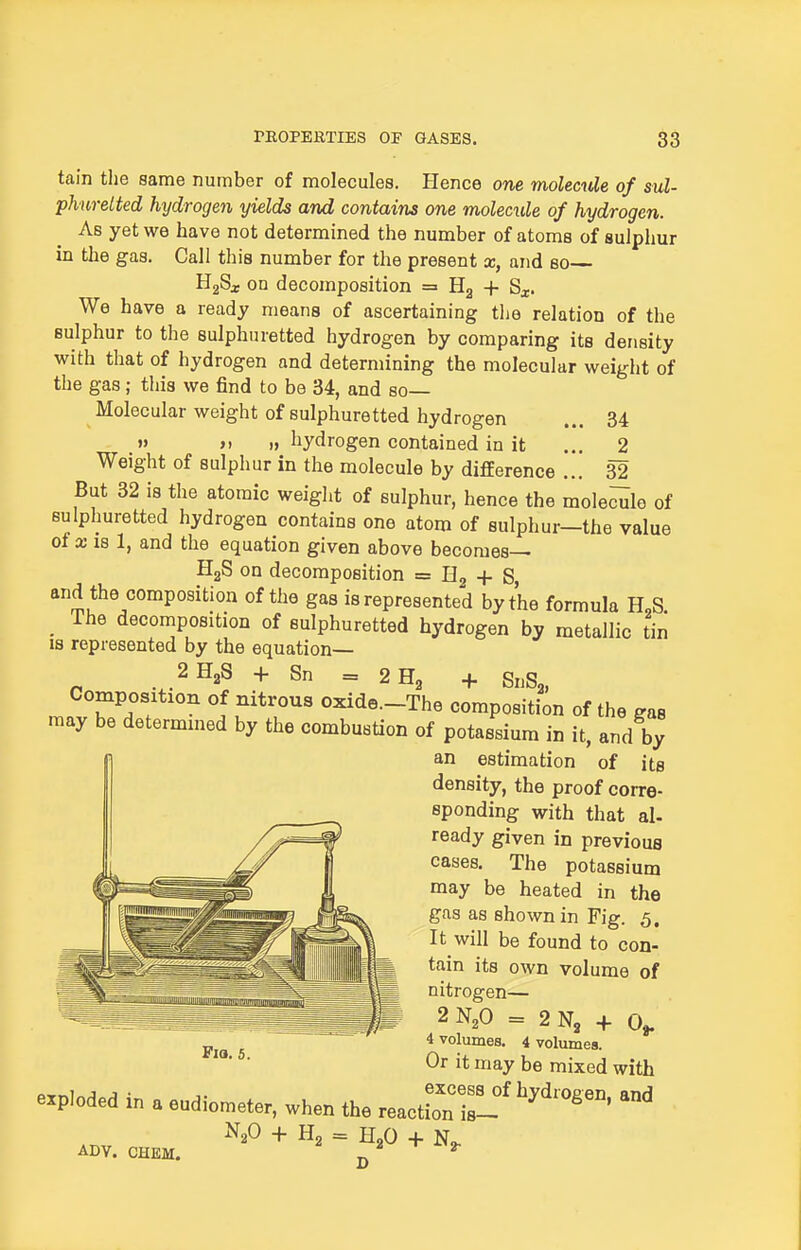 tain the same number of molecules. Hence one molectde of sul- phuretted hydrogen yields and contains one molecule of hydrogen. As yet we have not determined the number of atoms of sulphur in the gas. Call this number for the present x, and so B^Sx on decomposition = + Sx. We have a ready means of ascertaining the relation of the sulphur to the sulphuretted hydrogen by comparing its density with that of hydrogen and determining the molecular weight of the gas; this we find to be 34, and so- Molecular weight of sulphuretted hydrogen ... 34  >) )> hydrogen contained in it ... 2 Weight of sulphur in the molecule by difEerence ... 32 But 32 is the atomic weight of sulphur, hence the mole^le of sulphuretted hydrogen contains one atom of sulphur—the value of X IB 1, and the equation given above becomes— HgS on decomposition = Eg + S, and the composition of the gas is represented by the formula H,S _ The decomposition of sulphuretted hydrogen by metallic tin IS represented by the equation— 2H3S + Sn = 2H2 + SnSa, Composition of nitrous oxide.-The composition of the gas may be determined by the combustion of potassium in it, and by an estimation of its density, the proof corre- sponding with that al- ready given in previous cases. The potassium may be heated in the gas as shown in Fig. 5. It will be found to con- tain its own volume of nitrogen— 2N2O = 2N3 + 0^ 4 volumes. 4 volumes. Or it may be mixed with excess of hydrogen, and Fia. 5. 1 J J • excess 0 exploded m a eudiometer, when the reaction is- N2O + H2 = H2O + ADV. CHEM. jj ^ ^