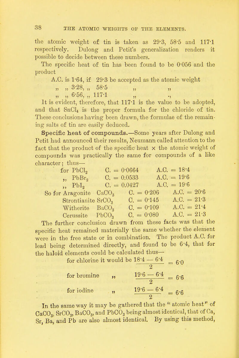 the atomic weight of tin is taken as 29-3, 58-5 and 117-1 respectively. Dulong and Petit's generalization renders it possible to decide between these numbers. The specific heat of tin has been found to be 0056 and the product A.C. is 1*64, if 29-3 be accepted as the atomic weight „ „ 328, „ 58'5 „ „ „ 6-56, „ 117-1 „ ., It is evident, therefore, that 117-1 is the value to be adopted, and that SnCU is the proper formula for the chloride of tin. These conclusions having been drawn, the formulae of the remain- ing salts of tin are easily deduced. Specific h.eat of compounds.—Some years after Dulong and Petit had announced their results, Neumann called attention to the fact that the product of the specific heat x the atomic weight of compounds was practically the same for compounds of a like character; thus— for PbClg C. = 0-0664 A.C. = 18'4 „ PbBrg C. = 0.0533 A.C. = 19-6 „ Pbig C. = 0.0427 A.O. = 19-6 So for Aragonite CaCOg C. = 0-206 A.C. = 20-6 Strontianite SrCOj C. = 0-145 A.C. = 21-3 Witherite BaCOg C. = 0-109 A.C. = 21-4 Cerussite PbCOg C. = 0-080 A.C. = 21-3 The further conclusion drawn from these facts was that the specific heat remained materially the same whether the element were in the free state or in combination. The product A.C. for lead being determined directly, and found to be 6-4, that for the haloid elements could be calculated thus— for chlorine it would be 18-4 — 6-4 ^ g.^ 2 for bromine »> 19-6 2 6-4 for iodine »» 19-6 6-4 = 6-6 = 6-6 2 In the same way it may be gathered that the  atomic heat of CaCOg, SrCOg, BaCOj, and PbCOs being almost identical, that of Ga, Sr, Ba, and Pb are also almost identical. By using this metliod,