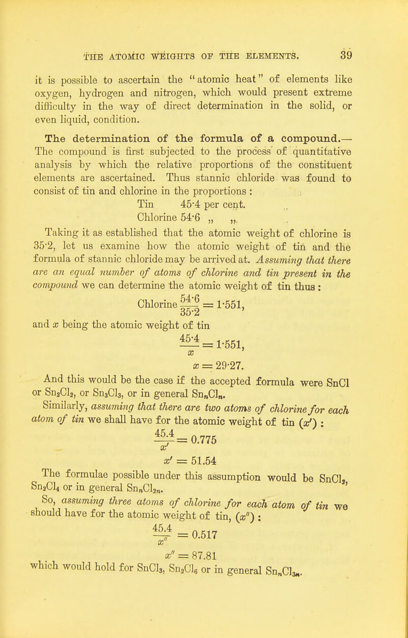 it is possible to ascertain the atomic heat of elements like oxygen, hydrogen and nitrogen, which would present extreme difficulty in the way of direct determination in the solid, or even liquid, condition. Tlie determination of the formula of a compound.— The compound is first subjected to the process of quantitative analysis by which the relative proportions of the constituent elements are ascertained. Thus stannic chloride was found to consist of tin and chlorine in the proportions : Tin 45'4 per cent. Chlorine 54-6 „ „. Taking it as established that the atomic weight of chlorine is 35'2, let us examine how the atomic weight of tin and the formula of stannic chloride may be arrived at. Assuming that there are an equal number of atoms of chlorine and tin present in the compound we can determine the atomic weight of tin thus: Chlorine ^ = 1-551, and X being the atomic weight of tin — = 1-551, X X = 29-27. And this would be the case if the accepted formula were SnCl or SnaCla, or SnjCls, or in general Sn„Cl„. Similarly, assuming that there are two atoms of chlorine for each atom of tin we shall have for the atomic weight of tin (a/) : 45 4 ^=0.775 x' x' = 51.54 The formulae possible under this assumption would be SnClj SnaCli or in general Sn„Cl2„. ' So, assuming three atoms of chlorine for each atom of tin we should have for the atomic weight of tin, (a;) : ~ = 0.517 x x = 87.81 which would hold for SnCls, Sn^Cle or in general Sn„Cl; 3m-