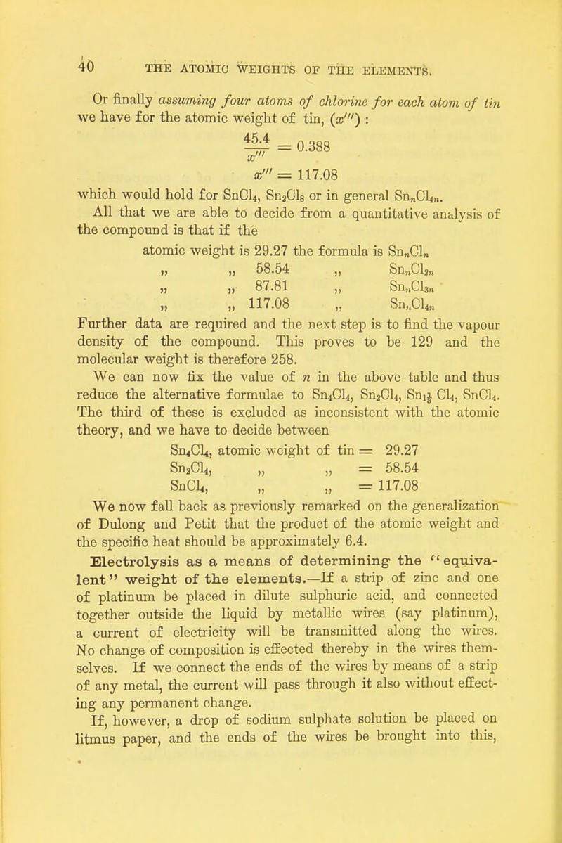 Or finally assuming four atoms of chlorine for each atom of tin we have for the atomic weight of tin, {x') : ^ = 0.388 x' = 117.08 which would hold for SnCU, SnaCls or in general Sn„Cl4„. All that we are able to decide from a quantitative analysis of the compound is that if the atomic weight is 29.27 the formula is Sn„Cl„ „ „ 58.54 „ Sn„Cl3„ » )) 87.81 „ Sn„Cl3„ „ 117.08 „ Sn,.Cl4,. Further data are required and the next step is to find tlie vapour density of the compound. This proves to be 129 and the molecular weight is therefore 258. We can now fix the value of n in the above table and thus reduce the alternative formulae to SuiCU, SuaCU, Suij CI4, SnCU. The third of these is excluded as inconsistent with the atomic theory, and we have to decide between Sn^Cli, atomic weight of tin = 29.27 SnaCli, „ „ = 58.54 SnCL,, „ „ = 117.08 We now fall back as previously remarked on the generalization of Dulong and Petit that the product of the atomic weight and the specific heat should be approximately 6.4. Electrolysis as a means of determining the ''equiva- lent  weight of the elements,—If a strip of zinc and one of platinum be placed in dilute sulphuric acid, and connected together outside the liquid by metallic wires (say platinum), a current of electricity will be transmitted along the wires. No change of composition is effected thereby in the wires them- selves. If we connect the ends of the wires by means of a strip of any metal, the current will pass through it also without effect- ing any permanent change. If, however, a drop of sodium sulphate solution be placed on litmus paper, and the ends of the wires be brought into this,