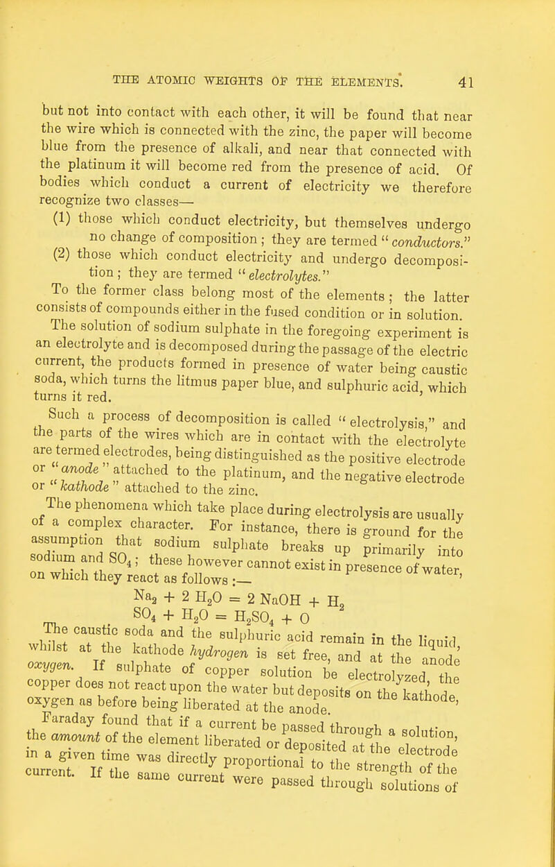 but not into contact with each other, it will be found that near the wire which is connected with the zinc, the paper will become blue from the presence of alkali, and near that connected with the platinum it will become red from the presence of acid. Of bodies which conduct a current of electricity we therefore recognize two classes— (1) those which conduct electricity, but themselves undergo no change of composition ; they are termed  conductors. (2) those which conduct electricity and undergo decomposi- tion; they are termed electrolytes. To the former class belong most of the elements ; the latter consists of compounds either in the fused condition or in solution The solution of sodium sulphate in the foregoing experiment is an electrolyte and is decomposed during the passage of the electric current, the products formed in presence of water being caustic soda, which turns the litmus paper blue, and sulphuric acid which turns it red. Such a process of decomposition is called electrolysis, and the parts of the wires which are in contact with the electrolyte are ermed electrodes, being distinguished as the positive electrode , f P^^ti-'^ the negative electrode or kathode attached to the zinc. The phenomena which take place during electrolysis are usually of a complex character. For instance, there is ground for the assumption that sodium sulphate breaks up primarily into on r r.f''^' -nnot exist in prelncefUe; on which they react as follows :— ' Naa + 2 HjO = 2 NaOH + H, . SO, + H,0 = H,SO, + 0 The caustic soda and the sulphuric acid remain in the linuid oxygen. If sulphate of copper solution be electrolyzed the cur™t. If tbe same current were passed tl,rough solutiol S