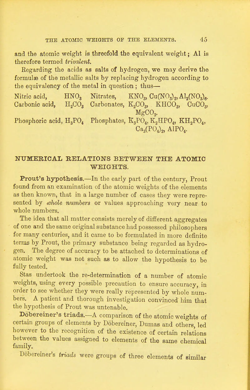 and the atomic weight is threefold the equivalent weight; Al is therefore termed trivalent. Regarding the acids as salts of hydrogen, we may derive the formulae of the metallic salts by replacing hydrogen according to the equivalency of the metal in question ; thus— Nitric acid, HNO3 Nitrates, KNO3, Cu(N03)2,Al2(N03)6. Carbonic acid, HjCOg Carbonates, K2GO3, KHCO3, CuCOg, MgC03. Phosphoric acid, H3PO4 Phosphates, K3PO4, K2HPO4, KH2PO4, Ca3(P04)2, AIPO4. NUMERICAL RELATIONS BETWEEN THE ATOMIC WEIGHTS. Prout's hjrpothesis.—In the early part of the century, Prout found from an examination of the atomic weights of the elements as then known, that in a large number of cases they were repre- sented by (vhole numbers or values approacliing very near to whole numbers. The idea that all matter consists merely of different aggregates of one and the same original substance had possessed philosophers for many centuries, and it came to be formulated in more definite terras by Prout, the primary substance being regarded as hydro- gen. The degree of accuracy to be attached to determinations of atomic weight was not such as to allow the hypothesis to be fully tested. Stas undertook the re-determination of a number of atomic weights, using every possible precaution to ensure accuracy, in order to see whether they were really represented by whole num- bers. A patient and thorough investigation convinced him that the hypothesis of Prout was untenable. Dobereiner's triads.—A comparison of the atomic weights of certain groups of elements by Dobereiner, Dumas and others, led however to the recognition of the existence of certain relations between the values assigned to elements of the same chemical family. Dobereiner's triads were groups of three elements of similar