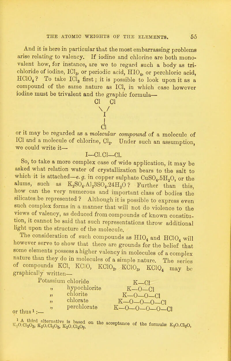 And it is here in particular that the most embarrassing problems arise relating to valency. If iodine and chlorine are both mono- valent how, for instance, are we to regard such a body as tri- chloride of iodine, ICI3, or periodic acid, HIO4, or perchloric acid, HCIO4 ? To take IClg first; it is possible to look upon it as a compound of the same nature as ICl, in which case however iodine must be trivalent and the graphic formula— CI 01 \ / I d, or it may be regarded as a moleculcur compound of a molecule of IGl and a molecule of chlorine, Gig. Under such an assumption, we could write it— I—Cl.CI—01. So, to take a more complex case of wide application, it may be asked what relation water of crystallization bears to the salt to which it is attached—e. g. in copper sulphate OuSO^.SHgG, or the alums, such as K2S04.A123S04.24H20 ? Further than this, how can the very numerous and important class of bodies the silicates be represented ? Although it is possible to express even such complex forms in a manner that will not do violence to the views of valency, as deduced from compounds of known constitu- tion, it cannot be said that such representations throw additional light upon the structure of the molecule. The consideration of such compounds as HIO4 and HOIQ^ will however serve to show that there are grounds for the belief that some elements possess a higher valency in molecules of a complex nature than they do in molecules of a simple nature. The series of compounds KOI, KCIO, KOIO^, KCIO3, KCIO4 may be graphically written— Potassium chloride K Cl „ hypochlorite K—0—01 „ chlorite K—0—0—01 „ chlorate K—0—0—0—01 orthusi:-  P^^-^^lo'-ate K-O-O-O-O-Cl SoVi':\:J)%T^^^^^^^^ - acceptance of the formula K^O.Cl^O,