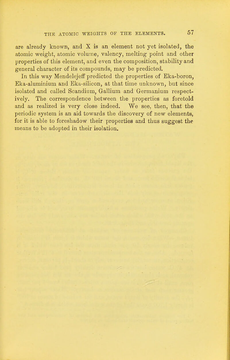 are already known, and X is an element not yet isolated, the atomic weight, atomic volume, valency, melting point and other properties of tliis element, and even the composition, stability and general character of its compounds, may be predicted. In this way Mendelejeff predicted the properties of Eka-boron, Eka-aluminium and Eka-silicon, at that time unknown, but since isolated and called Scandium, Gallium and Germanium respect- ively. The correspondence between the properties as foretold and as realized is very close indeed. We see, then, that the periodic system is an aid towards the discovery of new elements, for it is able to foreshadow their properties and thus suggest the means to be adopted in their isolation.