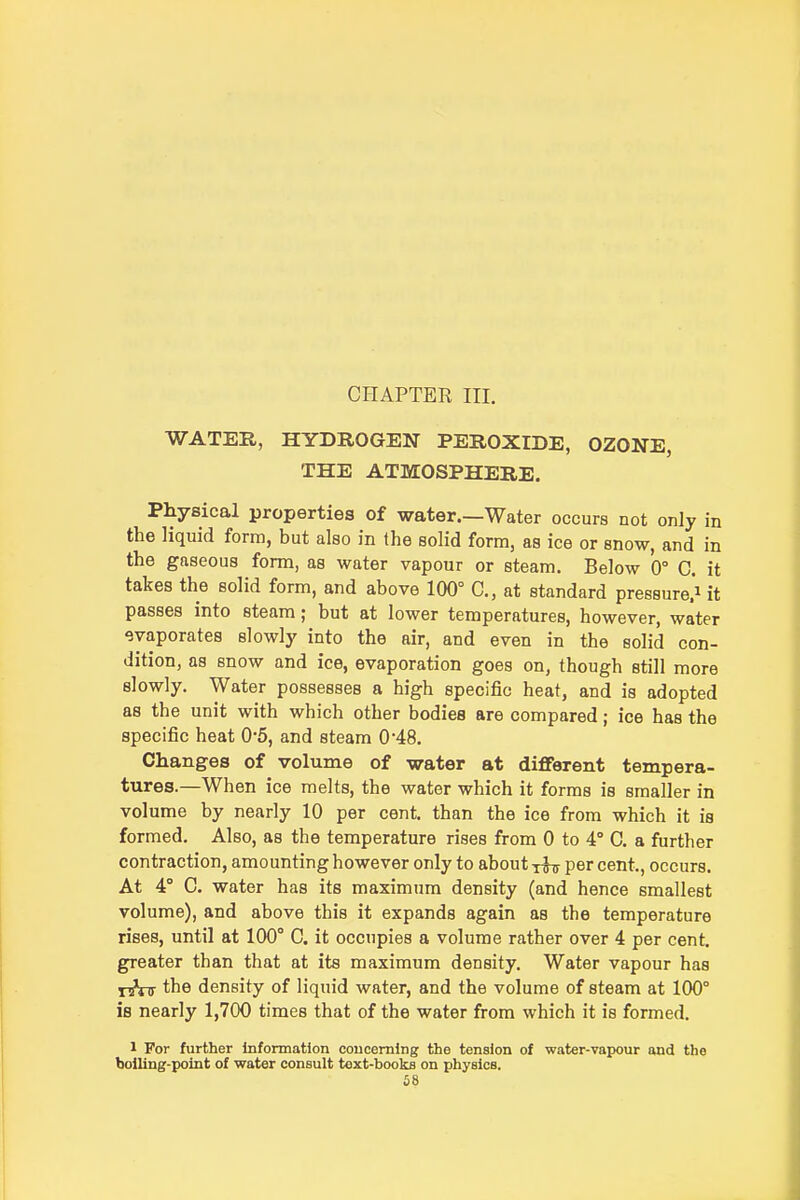 CHAPTER III. WATER, HYDROGEN PEROXIDE, OZONE, THE ATMOSPHERE. Physical properties of water.—Water occurs not only in the liquid form, but also in the solid form, as ice or snow, and in the gaseous form, as water vapour or steam. Below 0° C. it takes the solid form, and above 100° C, at standard pressure.! it passes into steam; but at lower temperatures, however, water evaporates slowly into the air, and even in the solid con- dition, as snow and ice, evaporation goes on, though still more slowly. Water possesses a high specific heat, and is adopted as the unit with which other bodies are compared; ice has the specific heat 0'5, and steam 048. Changes of volume of water at diflferent tempera- tures.—When ice melts, the water which it forms is smaller in volume by nearly 10 per cent, than the ice from which it is formed. Also, as the temperature rises from 0 to 4° C. a further contraction, amounting however only to about tStt per cent, occurs. At 4° C. water has its maximum density (and hence smallest volume), and above this it expands again as the temperature rises, until at 100° C. it occupies a volume rather over 4 per cent, greater than that at its maximum density. Water vapour has i-jVir the density of liquid water, and the volume of steam at 100° is nearly 1,700 times that of the water from which it is formed. 1 For further Information concerning the tension of water-vajwur and the boiling-point of water consult text-books on physics. £8