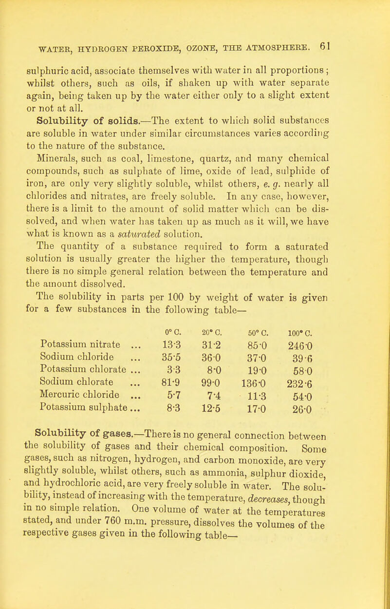 sulphuric acid, associate themselves with water in all proportions ; whilst others, such as oils, if shaken up with water separate again, being taken up by the water either only to a slight extent or not at all. Solubility of solids.—The extent to which solid substances are soluble in water under similar circumstances varies according to the nature of the substance. Minerals, such as coal, limestone, quartz, and many chemical compounds, such as sulphate of lime, oxide of lead, sulphide of iron, are only very slightly soluble, whilst others, e. g. nearly all chlorides and nitrates, are freely soluble. In any case, however, there is a limit to the amount of solid matter which can be dis- solved, and when water has taken up as much as it will, we have what is known as a saturated solution. The quantity of a substance required to form a saturated solution is usually greater the higher the temperature, though there is no simple general relation between the temperature and the amount dissolved. The solubility in parts per 100 by weight of water is given for a few substances in the following table— CO. 20* 0. 50° C. 100* c. Potassium nitrate ... 13-3 31-2 85-0 246-0 Sodium chloride 35-5 360 37-0 39-6 Potassium chlorate ... 33 8-0 19-0 580 Sodium chlorate 81-9 99-0 136-0 232-6 Mercuric chloride ... 5-7 7-4 11-3 64-0 Potassium sulphate... 8-3 12-6 17-0 26-0 Solubility Of gases.—There is no general connection between the solubility of gases and their chemical composition. Some gases, such as nitrogen, hydrogen, and carbon monoxide, are very slightly soluble, whilst others, such as ammonia, sulphur dioxide, and hydrochloric acid, are very freely soluble in water. The solu- bility, instead of increasing with the temperature, decreases, though in no simple relation. One volume of water at the temperatures stated, and under 760 m.m. pressure, dissolves the volumes of the respective gases given in the following table—