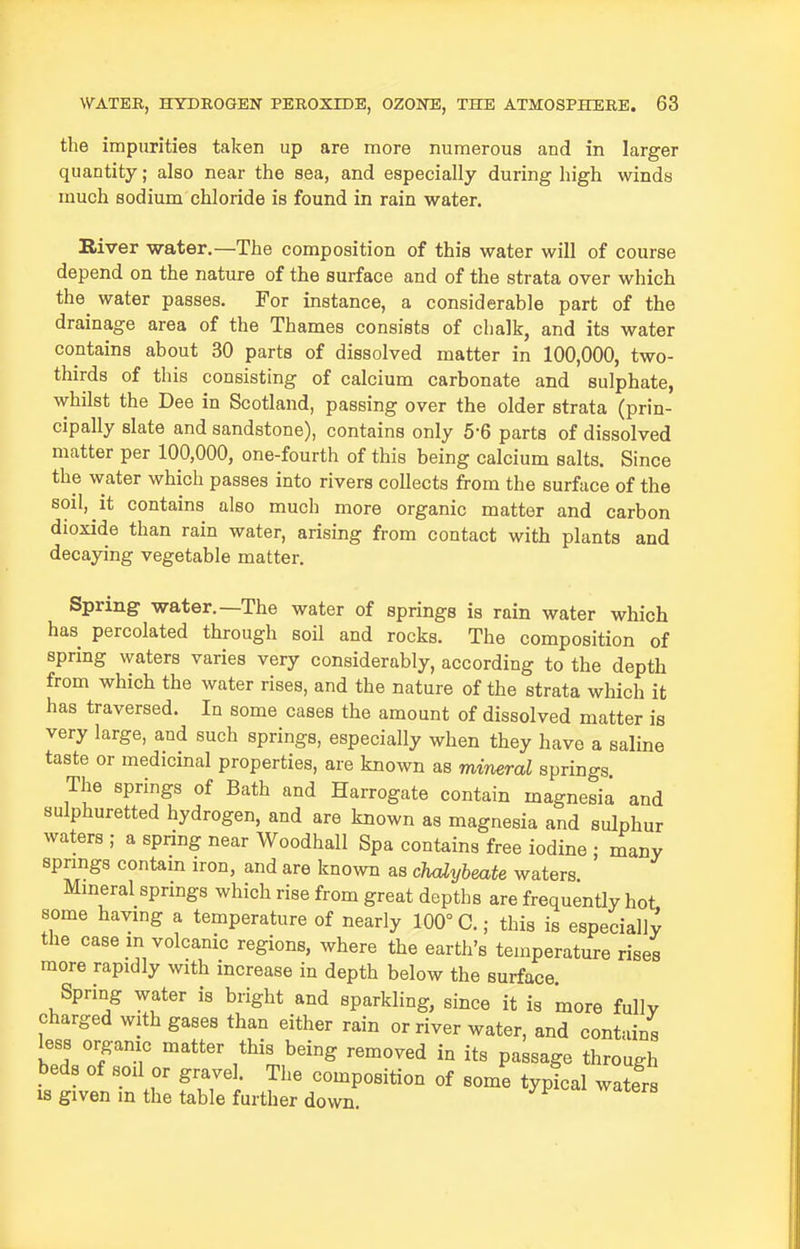 the impurities taken up are more numerous and in larger quantity; also near the sea, and especially during high winds much sodium chloride is found in rain water. River water.—The composition of this water will of course depend on the nature of the surface and of the strata over which the water passes. For instance, a considerable part of the drainage area of the Thames consists of chalk, and its water contains about 30 parts of dissolved matter in 100,000, two- thirds of this consisting of calcium carbonate and sulphate, whilst the Dee in Scotland, passing over the older strata (prin- cipally slate and sandstone), contains only 5-6 parts of dissolved matter per 100,000, one-fourth of this being calcium salts. Since the water which passes into rivers collects from the surface of the soil, it contains also much more organic matter and carbon dioxide than rain water, arising from contact with plants and decaying vegetable matter. Spring water.—The water of springs is rain water which has percolated through soil and rocks. The composition of spring waters varies very considerably, according to the depth from which the water rises, and the nature of the strata which it has traversed. In some cases the amount of dissolved matter is very large, and such springs, especially when they have a saline taste or medicinal properties, are known as mineral springs The springs of Bath and Harrogate contain magnesia and sulphuretted hydrogen, and are known as magnesia and sulphur waters ; a spring near Woodhall Spa contains free iodine : many spnngs contain iron, and are known as chalybeate waters Mmeral spnngs which rise from great depths are frequently hot some having a temperature of nearly 100° C.; this is especially the case m volcanic regions, where the earth's temperature rises more rapidly with increase in depth below the surface Spring water is bright and sparkling, since it is more fully charged with gases than either rain or river water, and contains less organic matter this being removed in its passage through beds of soil or gravel. The composition of some typical water is given in the table further down.