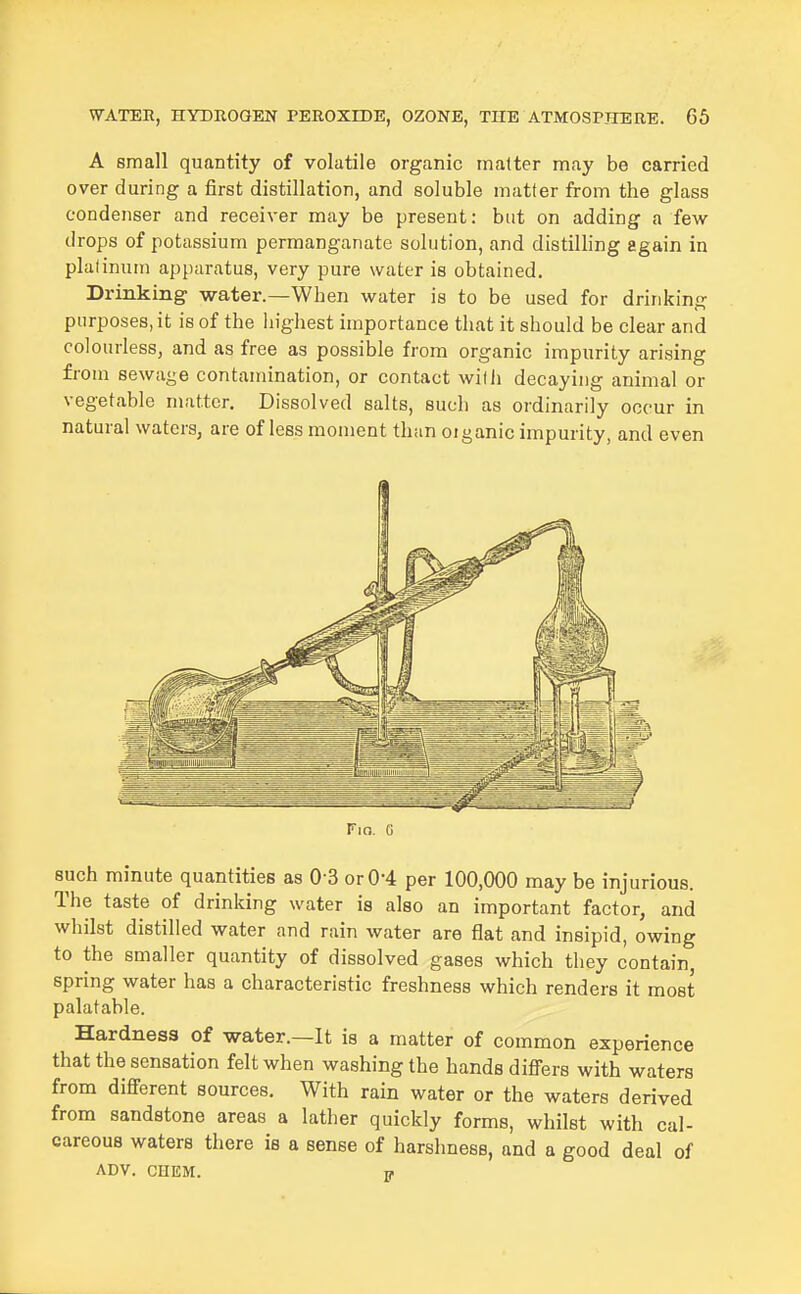 A small quantity of volatile organic matter may be carried over during a first distillation, and soluble matter from the glass condenser and receiver may be present: but on adding a few drops of potassium permanganate solution, and distilling again in platinum apparatus, very pure water is obtained. Drinking water.—When water is to be used for drinking purposes, it is of the highest importance that it should be clear and colourless, and as free as possible from organic impurity arising from sewage contamination, or contact wilii decaying animal or vegetable matter. Dissolved salts, such as ordinarily occur in natural waters, are of less moment than oiganic impurity, and even Fio. G such minute quantities as 0-3 or 0-4 per 100,000 may be injurious. The taste of drinking water is also an important factor, and whilst distilled water and rain water are flat and insipid, owing to the smaller quantity of dissolved gases which they contain, spring water has a characteristic freshness which renders it most palatable. Hardness of water.—It is a matter of common experience that the sensation felt when washing the hands difi'ers with waters from difiFerent sources. With rain water or the waters derived from sandstone areas a lather quickly forms, whilst with cal- careous waters there is a sense of harshness, and a good deal of ADV. CHEM. w