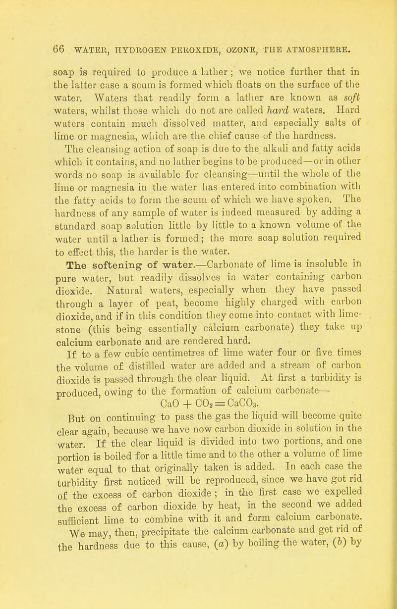 soap is required to produce a lather ; we notice further that in the latter case a scum is formed which floats on the surface of the water. Waters that readily form a lather are known as soft waters, whilst those which do not are called hwi'd waters. Hard waters contain much dissolved matter, and especially salts of lime or magnesia, which are the chief cause of tlie hardness. The cleansiug action of soap is due to the. alkali and fatty acids which it contains, and no lather begins to be produced—or in other words no soap is available for cleansing—until the whole of the lime or magnesia in the water has entered into combination with the fatty acids to form the scum of which we have spoken. The hardness of any sample of water is indeed measured by adding a standard soap solution little by little to a known volume of the water until a lather is formed; the more soap solution required to effect this, the harder is the water. The softening of water.—Carbonate of lime is insoluble in pure water, but readily dissolves in water containing carbon dioxide. Natural waters, especially when they have passed through a layer of peat, become highly charged with carbon dioxide, and if in this condition they come into contact with lime- stone (this being essentially calcium carbonate) they take up calcium carbonate and are rendered hard. If to a few cubic centimetres of lime water four or five times the volume of distUled water are added and a stream of carbon dioxide is passed through the clear liquid. At fu-st a turbidity is produced, owing to the formation of calcium carbonate— CaO + C02 = CaC03. But on continuing to pass the gas the liquid will become quite clear again, because we have now carbon dioxide in solution in the water. If the clear liquid is divided into two portions, and one portion is boiled for a little time and to the other a volume of lime water equal to that originally taken is added. In each case the turbidity first noticed will be reproduced, since we have got rid of the excess of carbon dioxide ; in the first case we expelled the excess of carbon dioxide by heat, in the second we added sufficient lime to combine with it and form calcium carbonate. We may, then, precipitate the calcium cai-bonate and get rid of the hardness due to this cause, (a) by boiling the water, (b) by