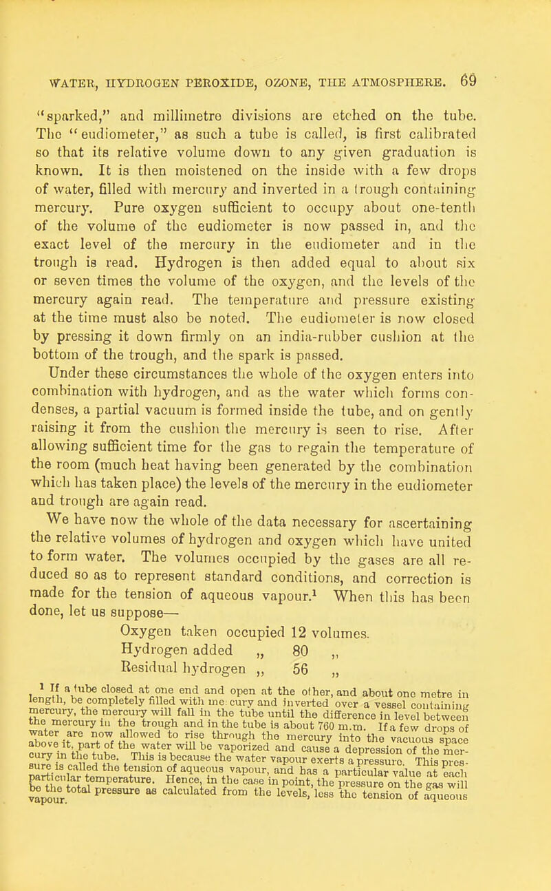 sparked, and milliinetro divisions are etched on the tube. The  eudiometer, as such a tube is called, is first calibrated so that its relative volume down to any given graduation is known. It is then moistened on the inside with a few drops of water, filled with mercury and inverted in a trough containing mercury. Pure oxygeu sufficient to occupy about one-tentli of the volume of the eudiometer is now passed in, and the exact level of the mercury in the eudiometer and in the trough is read. Hydrogen ia then added equal to about six or seven times the volume of the oxygon, and the levels of the mercury again read. The temperature and pressure existing at the time must also be noted. The eudiometer is now closed by pressing it down firmly on an india-rubber cushion at the bottom of the trough, and tlie spark is passed. Under these circumstances the whole of the oxygen enters into combination with hydrogen, and as the water which forms con- denses, a partial vacuum is formed inside the tube, and on gently raising it from the cushion tlie mercury is seen to rise. After allowing sufficient time for the gas to regain the temperature of the room (much heat having been generated by the combination which has taken place) the levels of the mercury in the eudiometer and trough are again read. We have now the whole of the data necessary for ascertaining the relative volumes of hydrogen and oxygen which have united to form water. The volumes occupied by the gases are all re- duced so as to represent standard conditions, and correction is made for the tension of aqueous vapour.^ When this has been done, let us suppose— Oxygen taken occupied 12 volumes. Hydrogen added „ 80 „ Residual hydrogen „ 56 „ ulJn '^J^^ end and open at the other, and about one metre in m^l ' completely fiUed with me cury and inverted over a vessel coutaininK mercury, the mercuiy will faU in the tube until the difference in level between the mercury iii the trough and in the tube is about 760 m.m. If a few drops of water are now allowed to rise thmugh the mercury into the vaciwus smoo above it part of the water will be vaporized and cause a depressionTS'e^^^^^^^ Bu!Ii\^n^tH''^f• f ™' is because the water vapour exerts a pressure. Th s^es- sure IS called the tension of aqueous vapour, and has a particular value it eirh particular temperature. Hence, in the case in point, tL preS on the ZsZm be^t^he total pressure as calculated from the levels/less ?hc tension of f^^^^^^