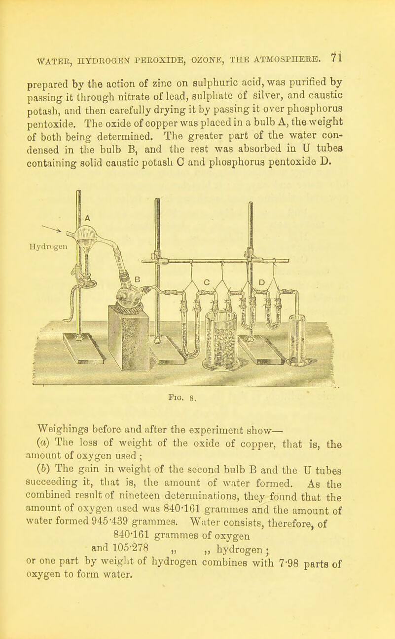 prepared by the action of zinc on sulphuric acid, was purified by passing it through nitrate of lead, sulphate of silver, and caustic potash, and then carefully drying it by passing it over phosphorus pentoxide. The oxide of copper was placed in a bulb A, the weight of both being determined. The greater part of the water con- densed in the bulb B, and the rest was absorbed in U tubes containing solid caustic potash C and phosphorus pentoxide D. Pio. 8. Weigliings before and after the experiment show— (a) The loss of weight of the oxide of copper, that is, the amount of oxygen used ; (6) The gain in weight of the second bulb B and the U tubes succeeding it, that is, the amount of water formed. As the combined result of nineteen determinations, they found that the amount of oxygen used was 840-161 grammes and the amount of water formed 945'439 grammes. Water consists, therefore, of 840*161 grammes of oxygen and 105-278 „ „ hydrogen; or one part by weight of hydrogen combines with 7-98 parts of oxygen to form water.
