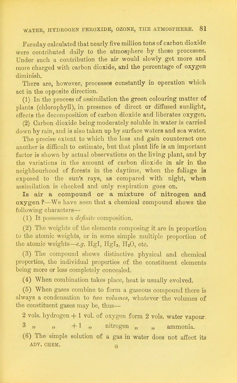 Faraday calculated that nearly five million tons of carbon dioxide were contributed daily to the atmosphere by these processes. Under such a contribution the air would slowly get more and more charged with carbon dioxide, and the percentage of oxygen diminish. There are, however, processes constantly in operation which act in the opposite direction. (1) In the process of assimilation the green colouring matter of plants (chlorophyll), in presence of direct or diffused sunlight, effects the decomposition of carbon dioxide and liberates oxygen. (2) Carbon dioxide being moderately soluble in water is carried down by rain, and is also taken up by surface waters and sea water. The precise extent to which the loss and gain counteract one another is difficult to estimate, but that plant life is an important factor is shown by actual observations on the living plant, and by the variations in the amount of carbon dioxide in air in the neighbourhood of forests in the daytime, when the foliage is exposed to the sun's rays, as compared with night, when assimilation is checked and only respiration goes on. Is air a compound or a mixture of nitrogen and oxygen ?—We have seen that a chemical compound shows the following characters— (1) It possesses a definite composition. (2) The weights of the elements composing it are in proportion to the atomic weights, or in some simple multiple proportion of the atomic weights—e.g. Hgl, Hglj, H2O, etc. (3) The compound shows distinctive physical and chemical properties, the individual properties of the constituent elements being more or less completely concealed. (4) When combination takes place, heat is usually evolved. (5) When gases combine to form a gaseous compound there is always a condensation to two volumes, whatever the volumes of the constituent gases may be, thus— 2 vols, hydrogen + 1 vol. of oxygen form 2 vols, water vapour. 3 ), +1 nitrogen „ „ ammonia. (6) The simple solution of a gas in water does not affect its ADV. CHEM. n