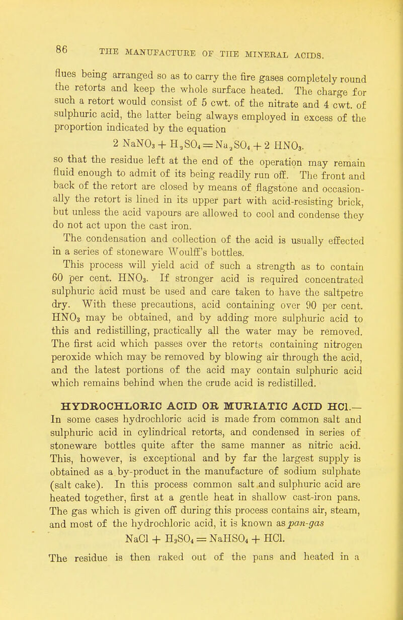 flues being arranged so as to carry the fire gases completely round the retorts and keep the whole surface heated. The charge for such a retort would consist of 5 cwt. of the nitrate and 4 cwt. of sulphuric acid, the latter being always employed in excess of the proportion indicated by the equation 2 NaNOs + H,SO, = Na,S04 + 2 HNO3. so that the residue left at the end of the operation may remain fluid enough to admit of its being readily run off. The front and back of the retort are closed by means of flagstone and occasion- ally the retort is lined in its upper part with acid-resisting brick, but unless the acid vapours are allowed to cool and condense they do not act upon the cast iron. The condensation and collection of the acid is usually efEected in a series of stoneware WoulfE's bottles. This process will yield acid of such a strength as to contain 60 per cent. HNO3. If stronger acid is required concentrated sulphuric acid must be used and care taken to have the saltpetre dry. With these precautions, acid containing over 90 per cent. HNO3 may be obtained, and by adding more sulphuric acid to this and redistilling, practically all the water may be removed. The first acid which passes over the retorts containing nitrogen peroxide which may be removed by blowing air through the acid, and the latest portions of the acid may contain sulphuric acid which remains behind when the crude acid is redistilled. HYDROCHLORIC ACID OR MURIATIC ACID HCl.— In some cases hydrochloric acid is made from common salt and sulphuric acid in cylindrical retorts, and condensed in series of stoneware bottles quite after the same manner as nitric acid. This, however, is exceptional and by far the largest supply is obtained as a by-product in the manufacture of sodium sulphate (salt cake). In this process common salt and sulphuric acid are heated together, first at a gentle heat in shallow cast-iron pans. The gas which is given off during this process contains air, steam, and most of the hydrochloric acid, it is known as pan-gas NaCl + H2SO4 = NaHS04 + HCl. The residue is then raked out of the pans and heated in a