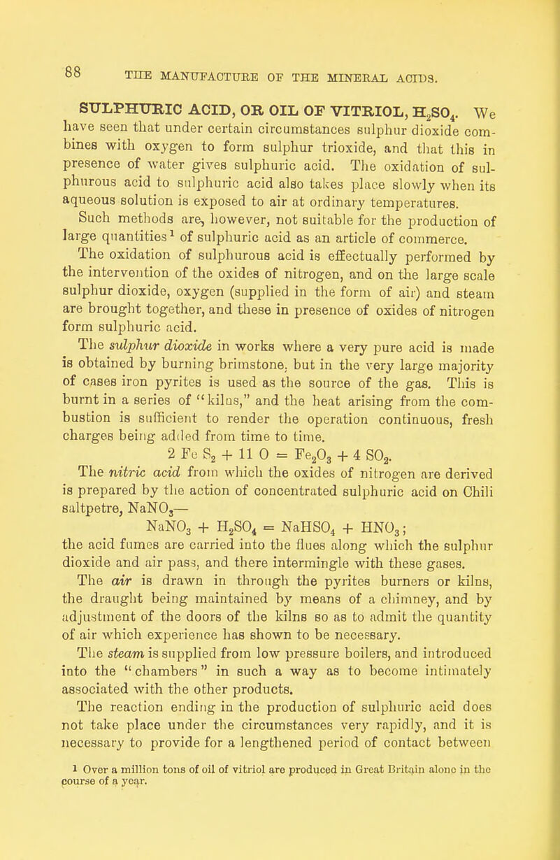SULPHimiC ACID, OR OIL OF VITRIOL, H^SO^. We have seen that under certain circumstances sulphur dioxide com- bines with oxygen to form sulphur trioxide, and tliat this in presence of water gives sulphuric acid. Tlie oxidation of sul- phurous acid to sulphuric acid also takes place slowly when its aqueous solution is exposed to air at ordinary temperatures. Such methods are, however, not suitable for the production of large quantities ^ of sulphuric acid as an article of commerce. The oxidation of sulphurous acid is efEectually performed by the intervention of the oxides of nitrogen, and on tlie large scale sulphur dioxide, oxygen (supplied in the form of air) and steam are brought together, and tliese in presence of oxides of nitrogen form sulphuric acid. The suLphur dioxide in works where a very pure acid is made is obtained by burning brimstone, but in the very large majority of cases iron pyrites is used as the source of the gas. This is burnt in a series of kilus, and the heat arising from the com- bustion is sufficient to render the operation continuous, fresh charges being added from time to time. 2 Fo S2 + 11 0 = Fe203 + 4 SOg. The nitric acid from wliich the oxides of nitrogen are derived is prepared by the action of concentrated sulphuric acid on Chili saltpetre, NaNO,— NaNOa + H2SO4 = NaHSO^ -1- HNO3; the acid fumes are carried into the flues along which the sulphur dioxide and air pass, and there intermingle with these gases. The air is drawn in through the pyrites burners or kilns, the draught being maintained by means of a chimney, and by adjustment of the doors of the kilns so as to admit the quantity of air which experience has shown to be necessary. Tlie steam is supplied from low pressure boilers, and introduced into the chambers in such a way as to become intimately associated with the other products. The reaction ending in the production of sulphuric acid does not take place under the circumstances very rapidly, and it is necessary to provide for a lengthened period of contact between 1 Over a million tons of oil of vitriol are produced in Great Britain alone jn the pourse of a year.