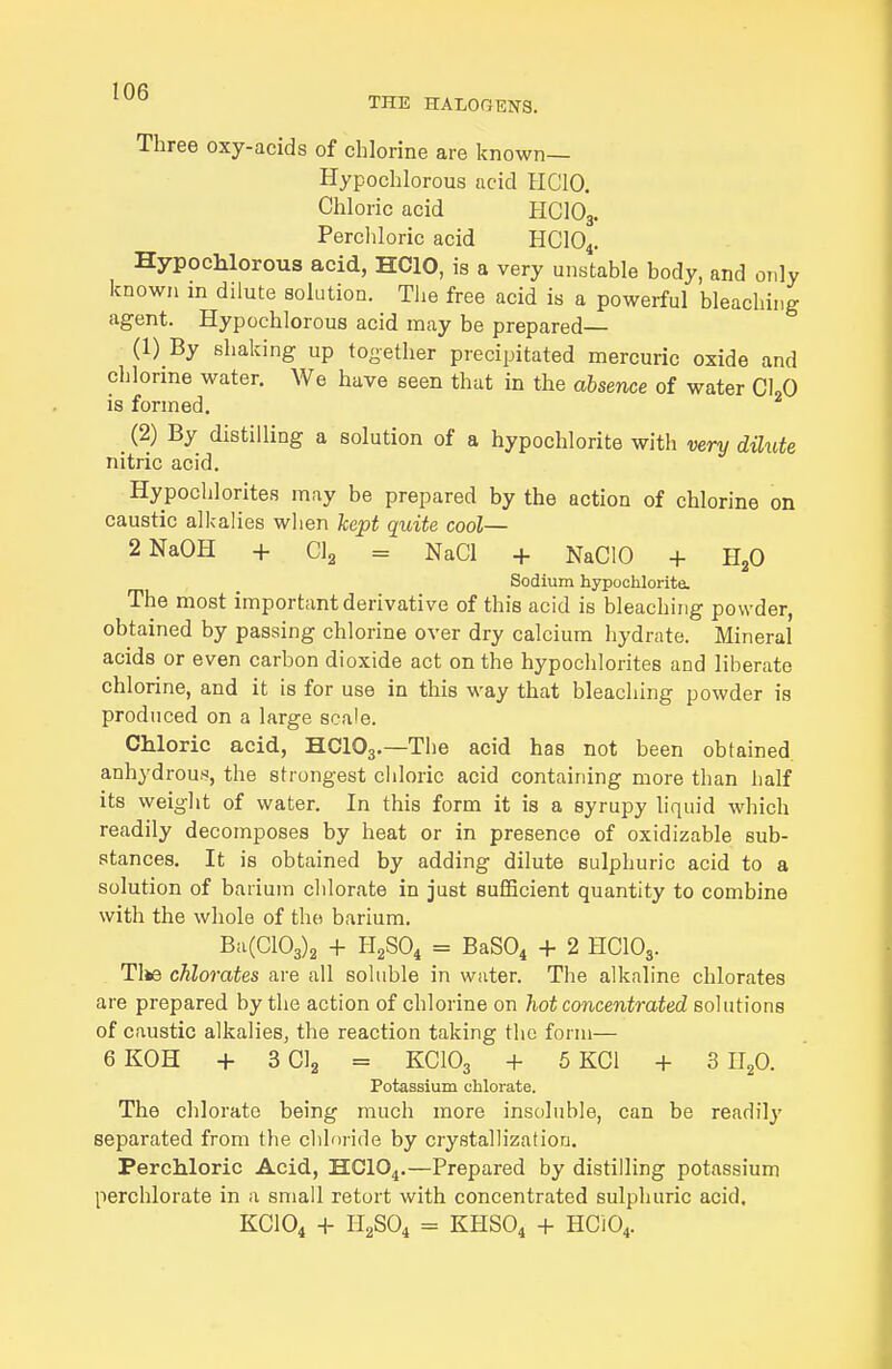 THE HALOOEPTS. Three oxy-acids of chlorine are known— Hypochlorous acid HCIO. Chloric acid HCIO3. Percliloric acid HCIO4. Hypochlorous acid, HCIO, is a very unstable body, and only known in dilute solution. Tlie free acid is a powerful bleaching agent. Hypochlorous acid may be prepared— (1) By shaking up together precipitated mercuric oxide and chlorine water. We have seen that in the absence of water CLQ is formed. _ (2) By distilling a solution of a hypochlorite with very dilute nitric acid. Hypochlorites may be prepared by the action of chlorine on caustic alkalies when kept quite cool— 2NaOH + CI2 = NaCl + NaClO + HjO Sodium hypoolilorite. The most important derivative of this acid is bleaching powder, obtained by passing chlorine over dry calcium hydrate. Mineral acids or even carbon dioxide act on the hypochlorites and liberate chlorine, and it is for use in this way that bleaching powder is produced on a large scale. CMoric acid, HCIO3.—The acid has not been obtained anhydroufi, the strongest chloric acid containing more than half its weight of water. In this form it is a syrupy liquid which readily decomposes by heat or in presence of oxidizable sub- stances. It is obtained by adding dilute sulphuric acid to a solution of barium chlorate in just sufficient quantity to combine with the whole of th(i barium. Ba(C103)2 + H2SO4 = BaS04 + 2 HCIO3. Tike chlorates are all soluble in water. The alkaline chlorates are prepared by the action of chlorine on hot concentrated solutions of caustic alkalies, the reaction taking the form— 6 KOH + 3 CI2 = KCIO3 + 5 KCl + 3 II2O. Potassium chlorate. The chlorate being much more insoluble, can be readilj' separated from the chloride by crystallization. Percliloric Acid, HCIO^.—Prepared by distilling potassium perchlorate in a small retort with concentrated sulphuric acid. KCIO4 + H2SO4 = KHSO4 + HCi04.