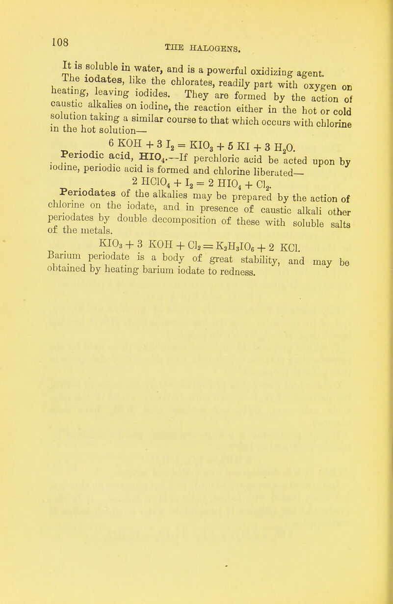 I no THE HALOGENS. It 18 soluble in water, and is a powerful oxidizing agent. The lodates, like the chlorates, readily part with oxygen on heating, leaving iodides. They are formed by the acfion caustic alkalies on iodine, the reaction either in the hot or cold solution taking a similar course to that which occurs with chlorine m the hot solution— 6KOH+3l2 = KI03 + 5KI + 3H„0. Periodic acid, HIO,.-If percliloric acid be acted upon by lodme, periodic acid is formed and chlorine liberated— _ 2 HCIO, + = 2 mo, + CI2. Periodates of the alkalies may be prepared by the action of chlorine on the iodate, and in presence of caustic alkali other periodates by double decomposition of these with soluble salts of the metals. KIO3 + 3 KOH + CI, = K3H3IO6 + 2 KCl Barium periodate is a body of great stability, and may be obtained by heating barium iodate to redness.