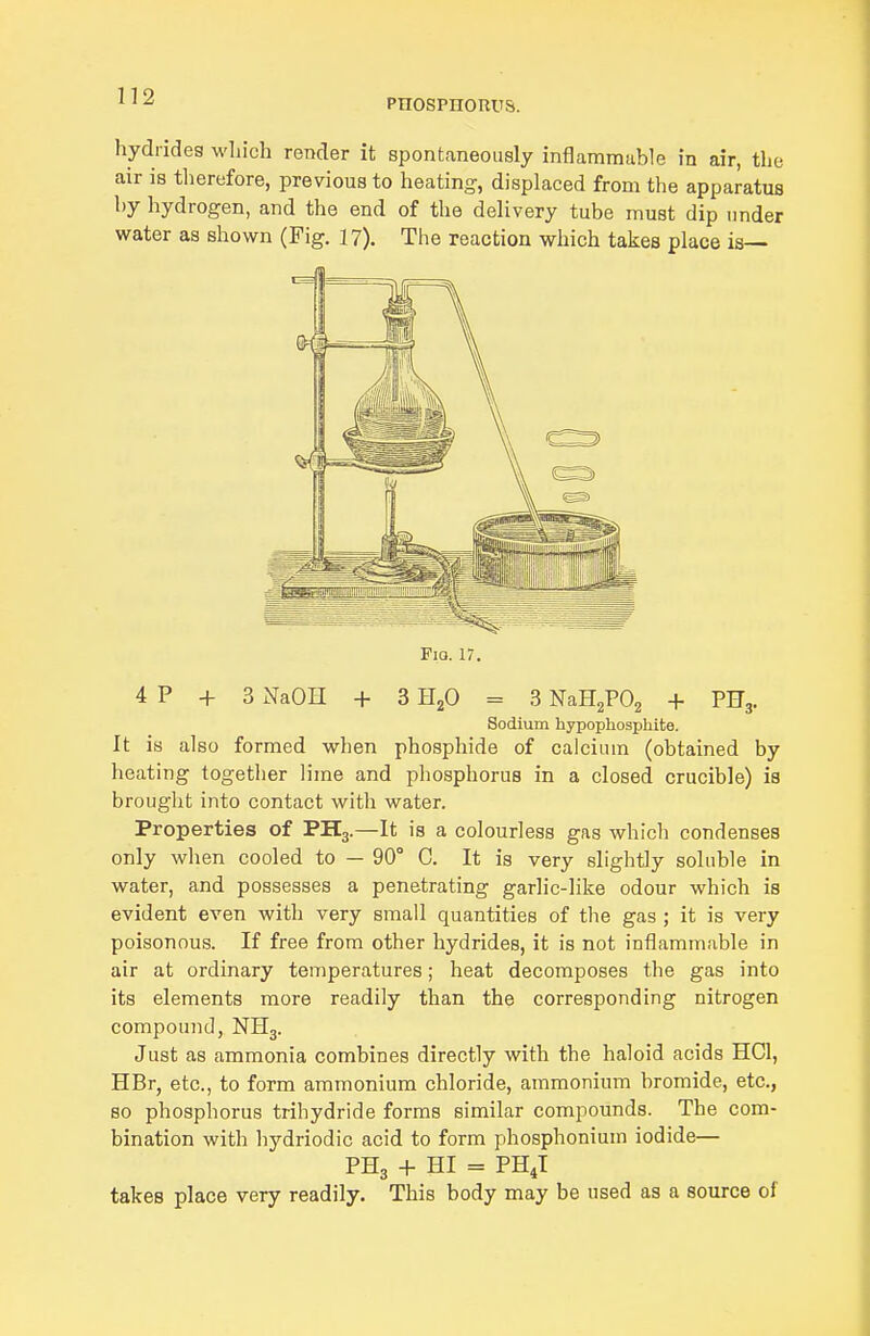 PHOspnonus. hydrides which render it spontaneously inflammable in air, the air is therefore, previous to heating, displaced from the apparatus by hydrogen, and the end of the delivery tube must dip under water as shown (Fig. 17). The reaction which takes place is— FiQ. 17. 4 P + 3 NaOH + 3 HjO = 3 NaHaPOg + PHg. Sodium hypophosphite. It is also formed when phosphide of calcium (obtained by heating together lime and phosphorus in a closed crucible) is brought into contact with water. Properties of PH3.—It is a colourless gas which condenses only when cooled to — 90° C. It is very slightly soluble in water, and possesses a penetrating garlic-like odour which is evident even with very small quantities of the gas ; it is very poisonous. If free from other hydrides, it is not inflammable in air at ordinary temperatures; heat decomposes the gas into its elements more readily than the corresponding nitrogen compound, NH3. Just as ammonia combines directly with the haloid acids HCl, HBr, etc., to form ammonium chloride, ammonium bromide, etc., so phosphorus trihydride forms similar compounds. The com- bination with hydriodic acid to form phosphonium iodide— PH3 + HI = PHJ takes place very readily. This body may be used as a source of