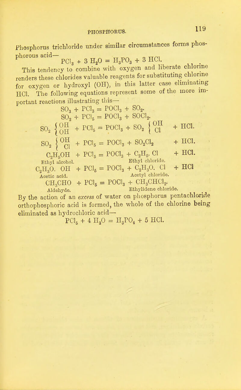 Phosphorus trichloride under similar circumstances forms phos- phorous acid— XT T^/^ o Trni ^ PCI3 + 3 H2O = H3PO3 + 3 HCl. ^ This tendency to combine with oxygen and liberate chlorme renders these chlorides valuable reagents for substitutmg chlorme for oxygen or hydroxyl (OH), in this latter case elimmatmg HCl. The following equations represent some of the more im- portant reactions illustrating this— SO3 + PCI3 = POCI3 + SO2. SO2 + PCI5 = POCI3 + SOCI2. - so^jgg + PCI, = P0CI3 + SO2 j^c? SO2 { + PCI5 = POCI3 + SO2CI2 + HCl. . C2H5OH + PClg = POCI3 + C2H5. CI + HCl. Ethyl alcohol. Ethyl chloride. C2H3O. OH + PClfi = P0C13 + C2H3O. 01 + HCl Acetic acid. Acetyl chloride. CH3CHO + PClg = POCI3 + CH3CHCI2. Aldehyde. Ethylidene chloride. By the action of an excess of water on phosphorus pentachloride orthophosphoric acid is formed, the whole of the chlorine being eliminated as hydrochloric acid—