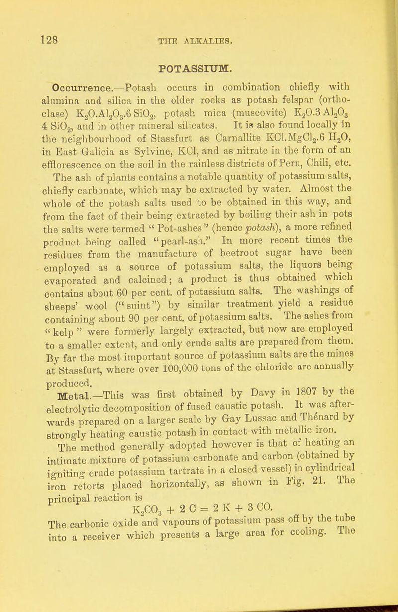 POTASSIUM. Occurrence.—Potash occurs in combination chiefly with ahimina and silica in the older rocks as potash felspar (ortho- clase) K2O.AI2O3.6 SiOg, potash mica (muscovite) KgO.S AI2O3 4 SiOg, and in other mineral silicates. It is also found locally in the neighbourhood of Stassfurt as Carnallite KCl.MgCla.G HgO, in East Galicia as Sylvine, KCl, and as nitrate in the form of an efflorescence on the soil in the rainless districts of Peru, Chili, etc. The ash of plants contains a notable quantity of potassium salts, chiefly carbonate, which may be extracted by water. Almost the whole of the potash salts used to be obtained in this way, and from the fact of their being extracted by boiling their ash in pots the salts were termed  Pot-ashes {heTioe potash), a more refined product being called pearl-ash. In more recent times the residues from the manufacture of beetroot sugar have been employed as a source of potassium salts, the liquors being evaporated and calcined; a product is thus obtained ^ which contains about 60 per cent, of potassium salts. The washings of sheeps' wool (suint) by similar treatment yield a residue containing about 90 per cent, of potassium salts. The ashes from  kelp  were formerly largely extracted, but now are employed to a smaller extent, and only crude salts are prepared from them. By far the most important source of potassium salts are the mines at Stassfurt, where over 100,000 tons of the chloride are annually produced. Metal.—This was first obtained by Davy in 1807 by the electrolytic decomposition of fused caustic potash. It was after- wards prepared on a larger scale by Gay Lussac and Thenard by strongly heating caustic potash in contact with metalhc iron. The method generally adopted however is that of heating an intimate mixture of potassium carbonate and carbon (obtained by igniting crude potassium tartrate in a closed vessel) m cyhndrical iron retorts placed horizontally, as shown in Fig. 21. The principal reaction is K2CO3 + 2 0 = 2 K + 3 CO. The carbonic oxide and vapours of potassium pass off by the tube into a receiver which presents a large area for coohng. Tlie