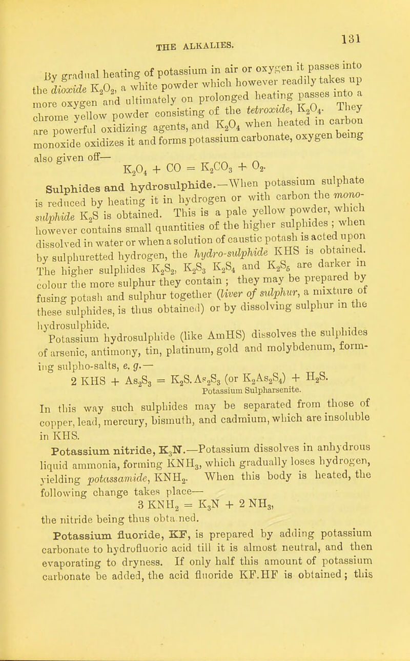 THE ALKALIES. Uv ^r.du.l heating of potassium in air or oxysen it passes into thS ~wder winch more oxygen and ultimately on prolonged heating passes m o a chrome yellow powder consisting of the tetrox^de, K,0,. ihey tTowe' ful oxidising agents, and K,0, when heated m carbon InoxTde oxidizes it and forms potassium carbonate, oxygen bemg also given off— ^ K,0, + CO = KfO, + 0,. Sulphides and hydrosulphide.-When potassium sulphate is reduced by heating it in hydrogen or with carbon the rn^o- sulphide K,S is obtained. This is a pale yellow powder, which however contains small quantities of the higher su phxdes ,-^when dissolved in water or when a solution of caustic potash is acted upon by sulphuretted hydrogen, the hydro-sulphide KRS is obtained The higher sulphides K^S^, K2S3 K2S4 and KA are darker m colour the more sulphur they contain ; they may be prepared by fusing potasli and sulphur together {liver of sulphur, a rinxture of these sulphides, is thus obtained) or by dissolving sulphur m the liydrosulphide. , . i , - j Potassium hydrosulphide (like AmHS) dissolves the sulplndes of arsenic, antimony, tin, platinum, gold and molybdenum, form- ing sulpho-salts, e. g.— 2 KHS + AS2S3 = EgS-Af^aSs (or K2AS2S4) + HgS. Potassium Sulpharsenite. In this way such sulphides may be separated from those of copper, lead, mercury, bismuth, and cadmium, which are insoluble in KHS. Potassium nitride, K3N.—Potassium dissolves in anhydrous liquid ammonia, forming KNH3, which gradually loses hydrogen, yielding potassamide, KNHj. When this body is heated, the following change takes place— 3KNH2 = K3N + 2NH3, the nitride being thus obta ned. Potassium fluoride, KP, is prepared by adding potassium carbonate to hydrofluoric acid till it is almost neutral, and then evaporating to dryness. If only half this amount of potassium carbonate be added, the acid fluoride KF.HF is obtained; this