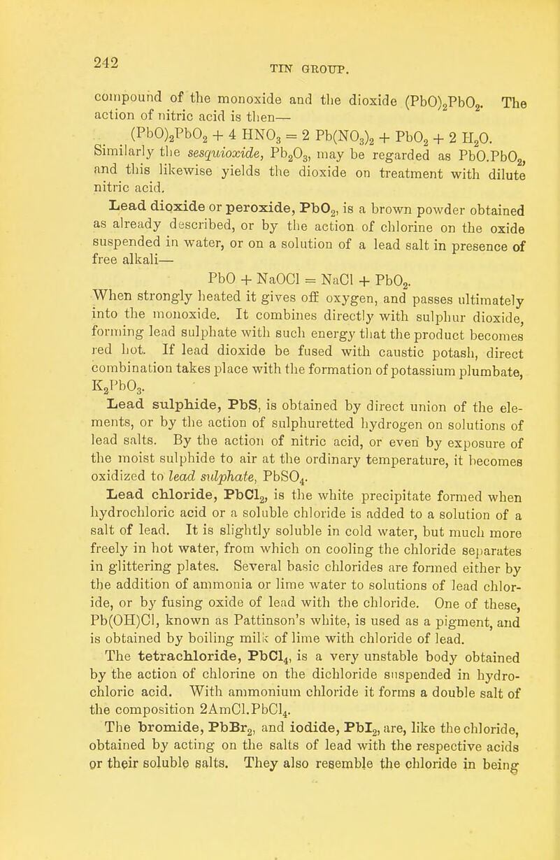 TIN GTtOTJP. compound of the monoxide and the dioxide (PbO)2Pb02. The action of nitric acid is then— (PbO)2Pb02 + 4 HNO3 = 2 Pb(N03)2 + PbO^ + 2 H^O. Similarly the sesquioxide, Th^O^, may be regarded as PbO.PbOg, and this likewise yields the dioxide on treatment with dilute nitric acid. Lead dioxide or peroxide, PbOg, is a brown powder obtained as already described, or by the action of chlorine on the oxide suspended in water, or on a solution of a lead salt in presence of free alkali— PbO + NaOCl = NaCl + PbOg. When strongly heated it gives off oxygen, and passes ultimately into the monoxide. It combines directly with sulphur dioxide, forming lead sulphate with such energy that the product becomes red hot. If lead dioxide be fused with caustic potash, direct combination takes place with the formation of potassium plumbate K^PbOg. Lead sulphide, PbS, is obtained by direct union of the ele- ments, or by the action of sulphuretted hydrogen on solutions of lead salts. By the action of nitric acid, or even by exposure of the moist sulphide to air at the ordinary temperature, it becomes oxidized to lead sulphate, PbS04. Lead chloride, PbClg, is the white precipitate formed when hydrochloric acid or a soluble chloride is added to a solution of a salt of lead. It is slightly soluble in cold water, but much more freely in hot water, from which on cooling the chloride separates in glittering plates. Several basic chlorides are formed either by the addition of ammonia or lime water to solutions of lead chlor- ide, or by fusing oxide of lead with the chloride. One of these, Pb(OH)Cl, known as Pattinson's white, is used as a pigment, and is obtained by boiling milk of lime with chloride of lead. The tetrachloride, PbCl4, is a very unstable body obtained by the action of chlorine on the dichloride suspended in hydro- chloric acid. With ammonium chloride it forms a double salt of the composition 2AmCl.PbCl4. The bromide, PbBrg, and iodide, Pbig, are, like the chloride, obtained by acting on the salts of lead with the respective acids or their soluble salts. They also resemble the chloride in being