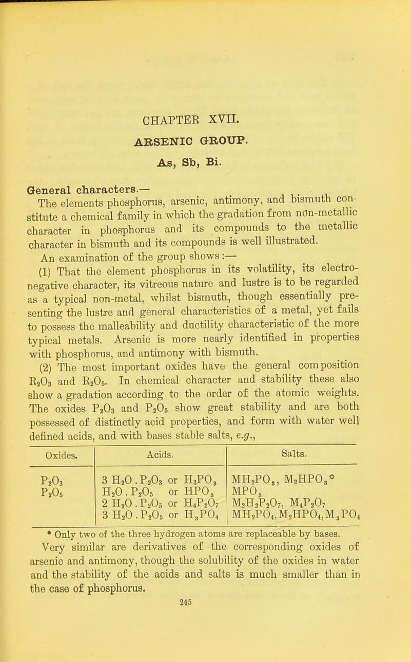 CHAPTER XVn. ARSENIC GROUP. As, Sb, Bi. General characters.— The elements phosphorus, arsenic, antimony, and bismnth con- stitute a chemical family in which the gradation from nOn-metallic character in phosphorus and its compounds to the metallic character in bismuth and its compounds is well illustrated. An examination of the group shows:— (1) That the element phosphorus in its volatility, its electro- negative character, its viti-eous nature and lustre is to be regarded as a typical non-metal, whilst bismuth, though essentially pre- senting the lustre and general characteristics of a metal, yet fails to possess the malleability and ductility characteristic of the more typical metals. Arsenic is more nearly identified in properties with phosphorus, and antimony with bismuth. (2) The most important oxides have the general composition RaOs and R3O5. In chemical character and stability these also show a gradation according to the order of the atomic weights. The oxides P3O3 and P2O5 show great stability and are both possessed of distinctly acid properties, and form with water well defined acids, and with bases stable salts, e.g., Oxides. Acids. Salts. P2O3 3 H2O . P2O3 or H3PO3 MH2PO3, MsHPOs* H3O . PaOs or HPO3 MPO3 2 H3O.P2O5 or H4P2O7 M2H2P2O7, M4P2O7 3 H3O.P2O6 or H3PO4 MH2P04,M2HP04,M3P04 • Only two of the three hydrogen atoms are replaceable by bases. Very similar are derivatives of the corresponding oxides of arsenic and antimony, though the solubility of the oxides in water and the stability of the acids and salts is much smaller than in the case of phosphorus.