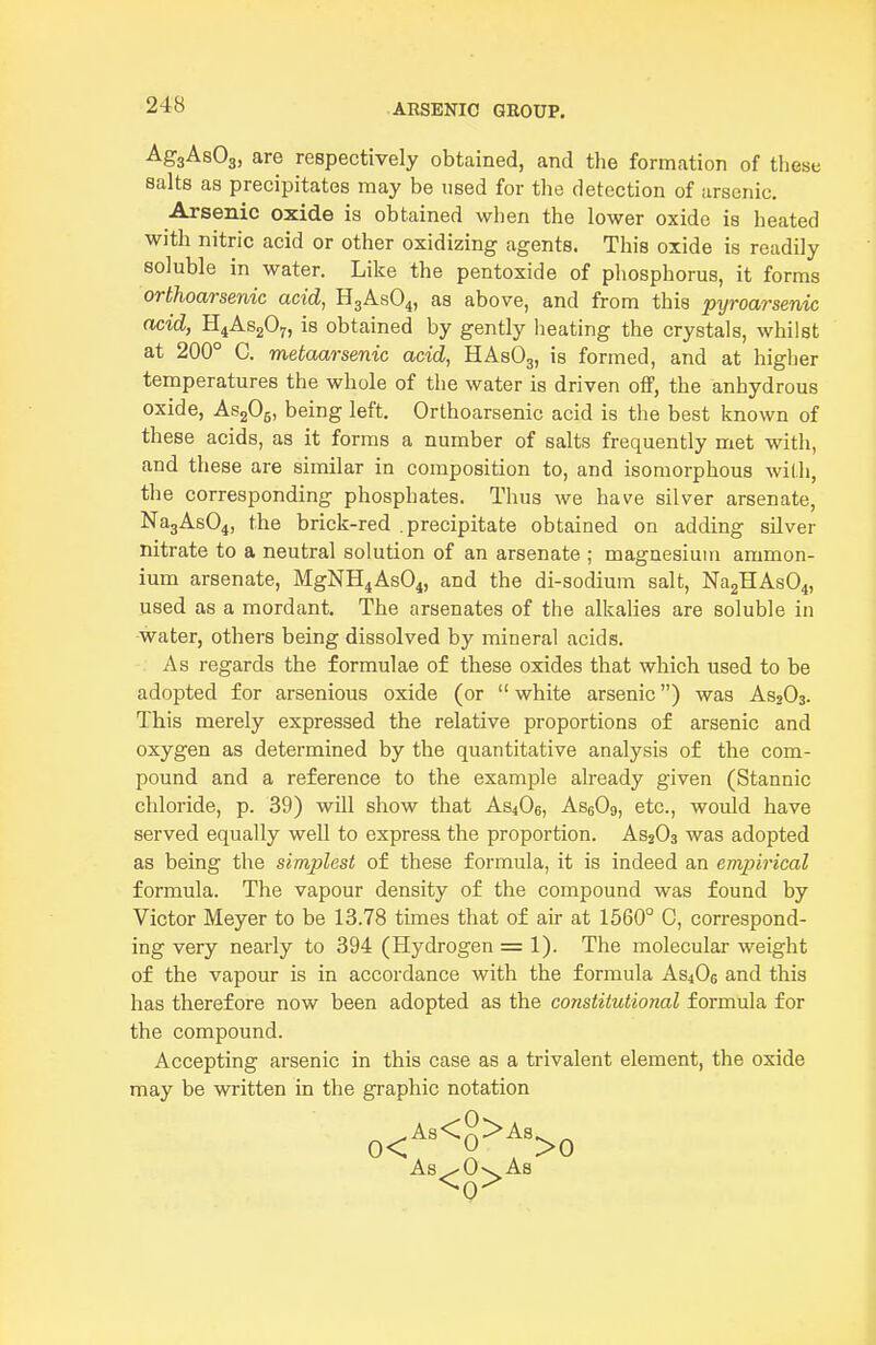 AgaAsOg, are respectively obtained, and the formation of these salts as precipitates may be used for the detection of arsenic. Arsenic oxide is obtained when the lower oxide is heated with nitric acid or other oxidizing agents. This oxide is readily soluble in water. Like the pentoxide of phosphorus, it forms orthoarsenic acid, H3ASO4, as above, and from this pyroarsenic acid, H4AS2O7, is obtained by gently heating the crystals, whilst at 200° C. metaarsenic acid, HAsOj, is formed, and at higlier temperatures the whole of the water is driven off, the anhydrous oxide, AsgOg, being left. Orthoarsenic acid is the best known of these acids, as it forms a number of salts frequently met with, and these are similar in composition to, and isoraorphous with, the corresponding phosphates. Thus we have silver arsenate, Na3As04, the brick-red .precipitate obtained on adding silver nitrate to a neutral solution of an arsenate ; magnesium ammon- ium arsenate, MgNH4As04, and the di-sodium salt, Na2HAs04, used as a mordant. The arsenates of the alkalies are soluble in water, others being dissolved by mineral acids. As regards the formulae of these oxides that which used to be adopted for arsenious oxide (or white arsenic) was AS2O3. This merely expressed the relative proportions of arsenic and oxygen as determined by the quantitative analysis of the com- pound and a reference to the example already given (Stannic chloride, p. 39) will show that AS4O6, AssOg, etc., would have served equally well to express the proportion. AsjOs was adopted as being the simplest of these formula, it is indeed an empirical formula. The vapour density of the compound was found by Victor Meyer to be 13.78 times that of air at 1560° C, correspond- ing very nearly to 394 (Hydrogen = 1). The molecular weight of the vapour is in accordance with the formula AS4O0 and this has therefore now been adopted as the constitutional formula for the compound. Accepting arsenic in this case as a trivalent element, the oxide may be written in the graphic notation ^^As<g>A8^^ As^Ov^As