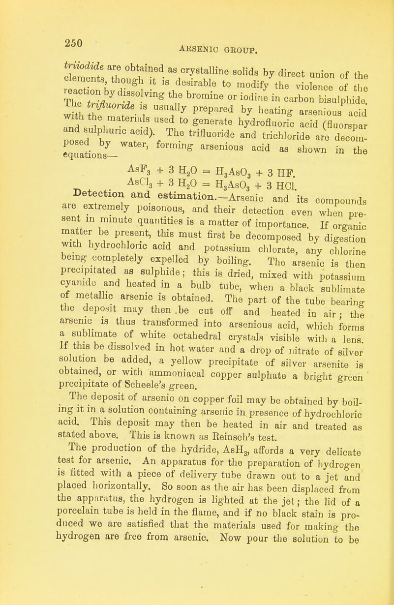 ARSENIC GROUP. triiodide are obtained as crystalline solids by direct union of ih. elements though it is desirable to modify^he 'lre3 of tt Inaction by dissolving the bromine or iodine in carbo sulphide w^tl t^f ■ 1 f ^ P'P'^--^^ arsenious'acid with the matenals used to generate hydrofluoric acid (fluorspar pold tT'\ ^'^ ^'^'^^ ^-'^l-^^ decoin- equltions- ' ^'^ arsenious acid as shown in the AsFg + 3 HgO = H3A8O3 + 3 HF _ AsClj + 3 H2O = H3ASO3 + 3 HCl. Detection and estimation.-Arsenic and its compounds are extremely poisonous, and their detection even when pre sent m mmute quantities is a matter of importance. If organic matter be present, this must first be decomposed by digestion with hydrochloric acid and potassium chlorate, any chlorine bemg completely expelled by boiling. The arsenic is then precipitated as sulphide; this is dried, mixed with potassium cyanide and heated m a bulb tube, when a black sublimate of metallic arsenic is obtained. The part of the tube bearing the deposit may then .be cut ofl and heated in air • the arsenic is thus transformed into arsenious acid, which forms a sublimate of white octahedral ciystals visible with a lens If this be dissolved in hot water and a drop of nitrate of silver solution be added, a yellow precipitate of silver arsenite is obtained, or with ammoniacal copper sulphate a bright green precipitate of Scheele's green. The deposit of arsenic on copper foil may be obtained by boU- mg It m a solution containing arsenic in presence of hydrochloric acid. This deposit may then be heated in air and treated as stated above. This is known as Reinsch's test. The production of the hydride, ASH3, affords a very delicate test for arsenic. An apparatus for the preparation of hydrogen is fitted with a piece of delivery tube drawn out to a jet and placed horizontally. So soon as the air has been displaced from the apparatus, the hydrogen is lighted at the jet; the lid of a porcelain tube is held in the flame, and if no black stain is pro- duced we are satisfied that the materials used for making the hydrogen are free from arsenic. Now pour the solution to be