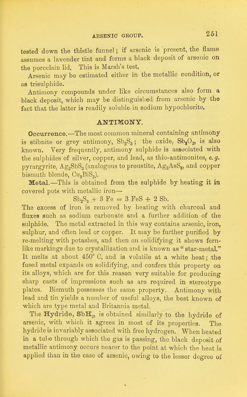261 tested down the thistle funnel; if arsenic is present, the flame assumes a lavender tint and forms a black deposit of arsenic on the porcelain lid. This is Marsh's test. Arsenic may be estimated either in the metallic condition, or as trisulphide. Antimony compounds under like circumstances also form a black deposit, which may be distinguished from arsenic by the fact that the latter is readily soluble.in sodium hypochlorite. ANTIMONY. Occurrence.—The most common mineral containing antimony is stibnite or grey antimony, SbgSg; the oxide, SbjOg, is also known. Very frequently, antimony sulphide is associated with the sulphides of silver, copper, and lead, as thio-antimonites, e.g. pyrargyrite, AggSbSj (analogous to proustite, AggAsSg, and copper bismuth blende, CugBiSg). Metal.—This is obtained from the sulphide by heating it in covered pots with metallic iron— SbjSg + 3 Fe = 3 FeS + 2 Sb. The excess of iron is removed by heating with charcoal and fluxes such as sodium carbonate and a further addition of the sulphide. The metal extracted in this way contains arsenic, iron, sulphur, and often lead or copper. It may be further purified by re-melting with potashes, and then on solidifying it shows fern- like markings due to crystallization and is known as  star-metal. It melts at about 450° G. and is volatile at a white heat; the fused metal expands on solidifying, and confers this property on its alloys, which are for this reason very suitable for producing sharp casts of impressions such as are required in stereotype plates. Bismuth possesses the same property. Antimony with lead and tin yields a number of useful alloys, the best known of which are type metal and Britannia metal. The Hydride, SbHg, is obtained similarly to the hydride of arsenic, with which it agrees in most of its properties. The hydride is invariably associated with free hydrogen. When heated in a tube through which the gas is passing, the black deposit of metallic antimony occurs nearer to the point at which the heat is applied than in the case of arsenic, owing to the lesser degree of