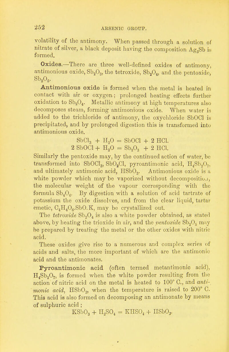 volatility of the antimony. When passed through a solution of nitrate of silver, a black deposit liaving the composition AggSb is formed. Oxides.—There are three well-defined oxides of antimony, antimonious oxide, SbjOg, the tetroxide, Sb204, and the pentoxide, SbA- Antimonious oxide is formed when the metal is heated in contact with air or oxygen ; prolonged heating effects further oxidation to Sb204. Metallic antimony at high temperatures also decomposes steam, forming antimonious oxide. When water is added to the trichloride of antimony, the oxychloride SbOCl is precipitated, and by prolonged digestion this is transformed into antimonious oxide. SbClg + H2O = SbOCl + 2 HCl. 2 SbOCl + H2O = SbA + 2 HCl. Similarly the pentoxide may, by the continued action of water, be transformed into SbOClg, SbOjCl, pyroantimonic acid, H4Sb207, and ultimately antimonic acid, HSbOj. Antimonious oxide is a white powder which may be vaporized without decompositioj, the molecular weight of the vapour corresponding with the formula Sb^Og. By digestion with a solution of acid tartrate of potassium the oxide dissolves, and from the clear liquid, tartar emetic, G4H40g.SbO.K, may be crystallized out. The tetroxide Sb204 is also a white powder obtained, as stated above, by heating the trioxide in air, and the pentoxide Sh20^ may be prepared by treating the metal or the other oxides with nitric acid. These oxides give rise to a numerous and complex series of acids and salts, the more important of which are the antimonic acid and the antimonates. Pyroantimonic acid (often termed metantimonic acid), HiSbjOy, is formed when the white powder resulting from the action of nitric acid on the metal is heated to 100° C, and anti-, manic acid, HSb03, when the temperature is raised to 200° C. This acid is also formed on decomposing an antimonate by means of sulphuric acid ; KSbOa + n2S04 = KnS04 + IlSbOj.