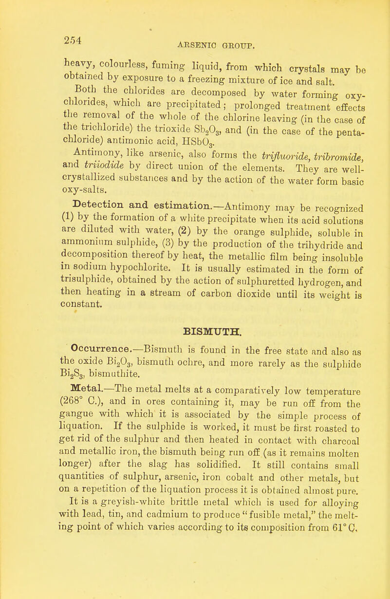 heavy, colourless, fuming liquid, from which crystals may be obtained by exposure to a freezing mixture of ice and salt. Both the chlorides are decomposed by water forming oxy- chlorides, which are precipitated; prolonged treatment effects the removal of the wliole of the chlorine leaving (in the case of the trichloride) the trioxide S^Og, and (in the case of the penta- chloride) antimonic acid, HSbOj. Antimony, like arsenic, also forms the trifluoride, tribromide, and truodide by direct union of the elements. They are well- crystallized substances and by the action of the water form basic oxy-salts. Detection and estimation.—Antimony may be recognized (1) by the formation of a white precipitate when its acid solutions are diluted with water, (2) by the orange sulphide, soluble in ammonium sulphide, (3) by the production of the trihydride and decomposition thereof by heat, the metallic film being insoluble in sodium hypochlorite. It is usually estimated in the form of trisulphide, obtained by the action of sulphuretted hydrogen, and then heating in a stream of carbon dioxide until its weight is constant. BISMUTH. Occurrence.—Bismuth is found in the free state and also as the oxide Bi^O^, bismuth ochre, and more rarely as the sulphide BigSg, bismuthite. Metal.—The metal melts at a comparatively low temperature (268° C), and in ores containing it, may be run off from the gangue with which it is associated by the simple process of liquation. If the sulphide is worked, it must be first roasted to get rid of the sulphur and then heated in contact with charcoal and metallic iron, the bismuth being run off (as it remains molten longer) after the slag has solidified. It still contains small quantities of sulphur, arsenic, iron cobalt and other metals, but on a repetition of the liquation process it is obtained almost pure. It is a greyish-white brittle metal which is used for alloying with lead, tin, and cadmium to produce fusible metal, the melt- ing point of which varies according to its composition from 61° 0,