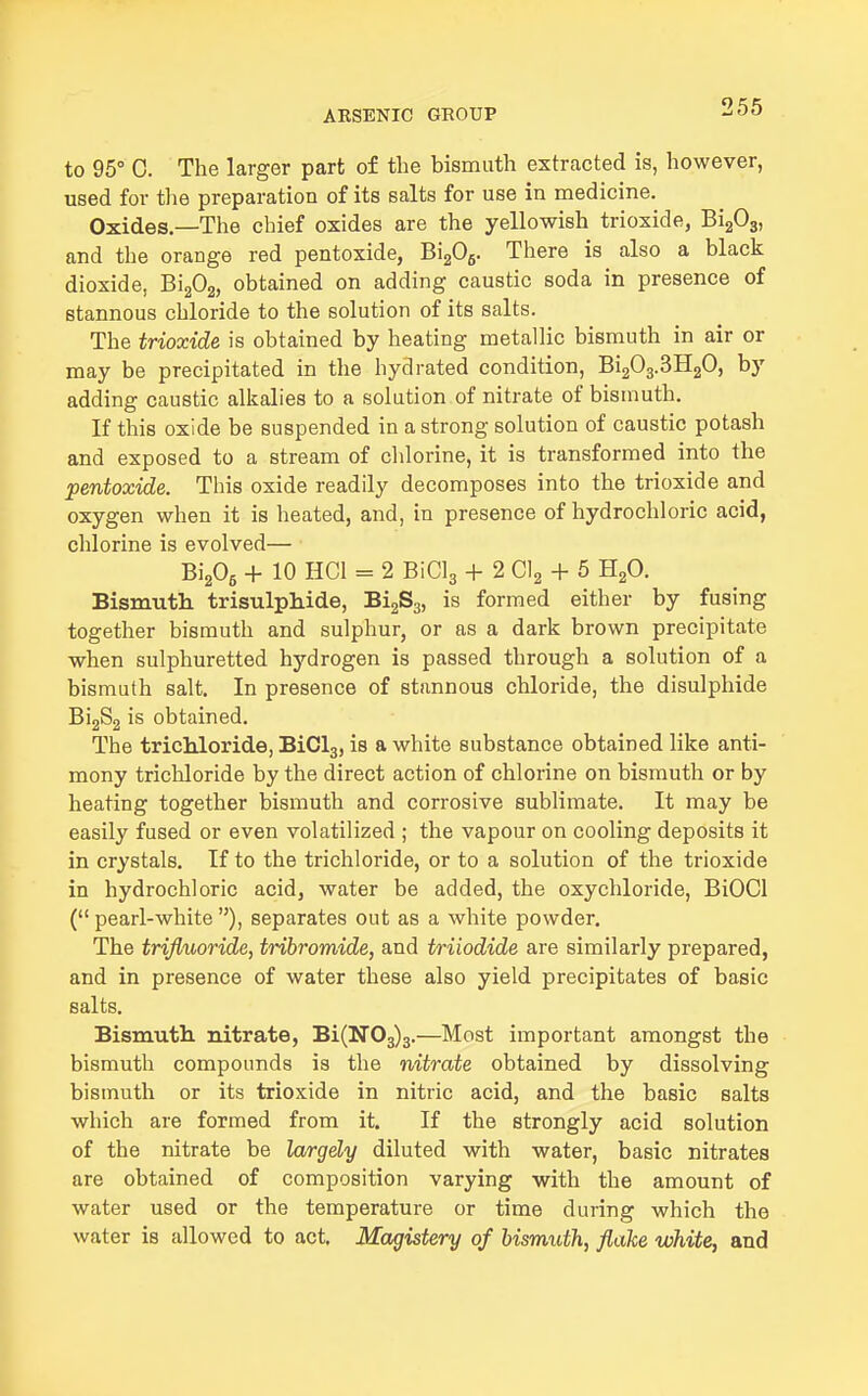 to 95° C. The larger part of the bismuth extracted is, however, used for tlie preparation of its salts for use in niedicine. Oxides.—The chief oxides are the yellowish trioxide, BigOg, and the orange red pentoxide, BigOg. There is also a black dioxide, BigOg, obtained on adding caustic soda in presence of stannous chloride to the solution of its salts. The trioxide is obtained by heating metallic bismuth in air or may be precipitated in the hydrated condition, Bi203.3H20, by adding caustic alkalies to a solution of nitrate of bismuth. If this oxide be suspended in a strong solution of caustic potash and exposed to a stream of chlorine, it is transformed into the pentoxide. This oxide readily decomposes into the trioxide and oxygen when it is heated, and, in presence of hydrochloric acid, chlorine is evolved— BigOg + 10 HCl = 2 BiClg + 2 Clg + 6 HgO. Bismutli trisulphide, BigSg, is formed either by fusing together bismuth and sulphur, or as a dark brown precipitate when sulphuretted hydrogen is passed through a solution of a bismuth salt. In presence of stannous chloride, the disulphide BijSg is obtained. The trichloride, BiClg, is a white substance obtained like anti- mony tricliloride by the direct action of chlorine on bismuth or by heating together bismuth and corrosive sublimate. It may be easily fused or even volatilized ; the vapour on cooling deposits it in crystals. If to the trichloride, or to a solution of the trioxide in hydrochloric acid, water be added, the oxychloride, BiOCl ( pearl-white ), separates out as a white powder. The trifluoride, tribromide, and triiodide are similarly prepared, and in presence of water these also yield precipitates of basic salts. Bismutli nitrate, Bi(N03)3.—Most important amongst the bismuth compounds is the nitrate obtained by dissolving bismuth or its trioxide in nitric acid, and the basic salts which are formed from it. If the strongly acid solution of the nitrate be largely diluted with water, basic nitrates are obtained of composition varying with the amount of water used or the temperature or time during which the water is allowed to act. Magistery of bismuth, flake white, and