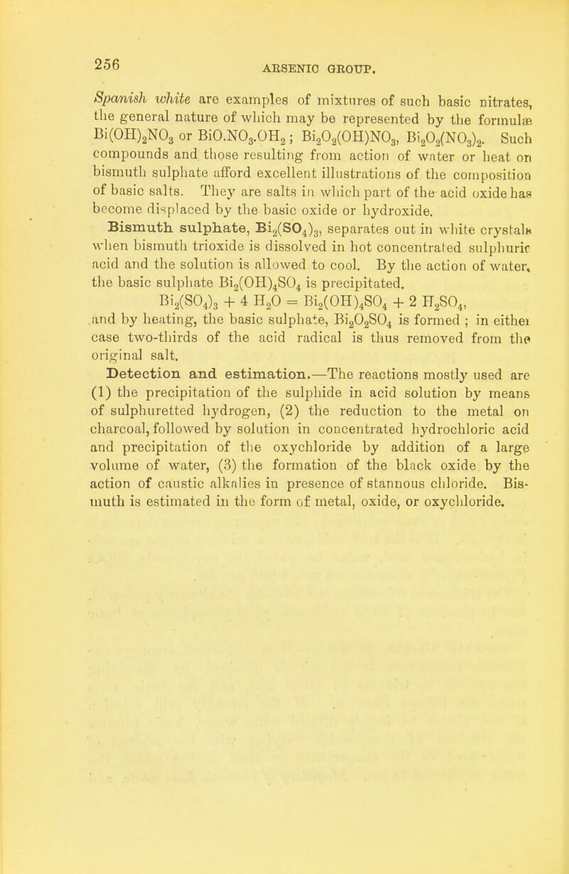 ABSENIO QROTIP. Spanish white are examples of mixtures of such basic nitrates, the general nature of which may be represented by the formula! Bi(OH)2N03 or BiO.NO3.OH2; Bi202(OH)N03, Bi202(N03)2. Such compounds and those resulting from action of water or heat on bismuth sulphate afford excellent illustrations of the composition of basic salts. They are salts in which part of the- acid oxide has become displaced by the basic oxide or hydroxide. Bismuth sulphate, 812(804)3, separates out in white crystalu when bismuth trioxide is dissolved in hot concentrated sulphuric acid and the solution is allowed to cool. By the action of water, the basic sulphate Bi2(0H)4S04 is precipitated. Bi2(S04)3 + 4 H2O = Bi2(0H)4S04 + 2 H2SO4, and by heating, the basic sulphate, Bi202S04 is formed ; in eithei case two-thirds of the acid radical is thus removed from the original salt. Detection and estimation.—The reactions mostly used are (1) the precipitation of the sulphide in acid solution by means of sulphuretted hydrogen, (2) the reduction to the metal on charcoal, followed by solution in concentrated hydrochloric acid and precipitation of the oxychloride by addition of a large volume of water, (3) the formation of the black oxide by the action of caustic alkalies in presence of stannous chloride. Bis- muth is estimated in the form of metal, oxide, or oxychloride.
