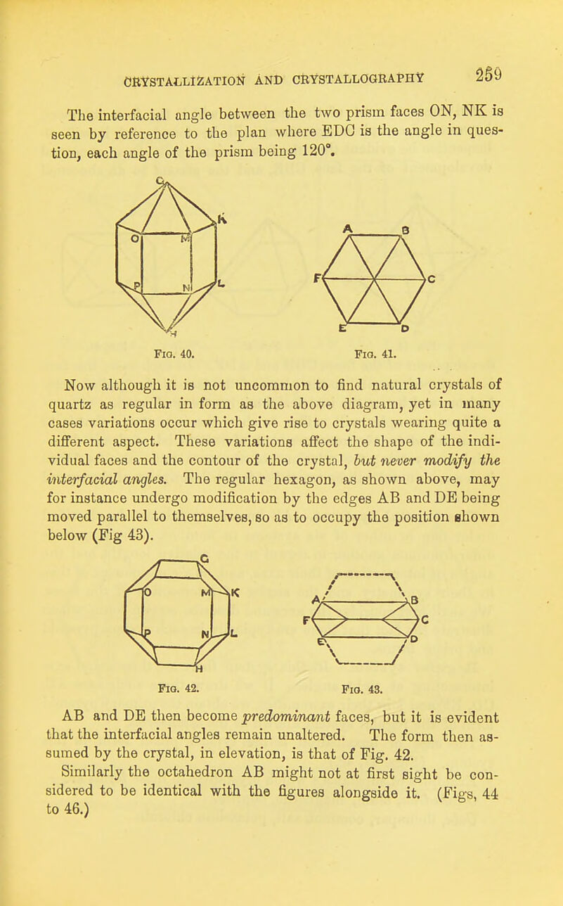 The interfacial angle between the two prism faces ON, NK is seen by reference to the plan where EDO is the angle in ques- tion, each angle of the prism being 120°. Fio. 40. Fia. 41. Now although it is not uncommon to find natural crystals of quartz as regular in form as the above diagram, yet in many cases variations occur which give rise to crystals wearing quite a different aspect. These variations affect the shape of the indi- vidual faces and the contour of the crystal, but never modify the interfacial angles. The regular hexagon, as shown above, may for instance undergo modification by the edges AB and DE being moved parallel to themselves, so as to occupy the position shown below (Fig 43). Pio. 42. Pio. 43. AB and DE then become predominant faces, but it is evident that the interfacial angles remain unaltered. The form then as- sumed by the crystal, in elevation, is that of Fig. 42. Similarly the octahedron AB might not at first sight be con- sidered to be identical with the figures alongside it. (Figs 44 to 46.)