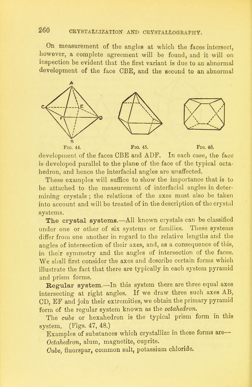 On measurement of the angles at wliicli the faces intersect, however, a complete agreement will be found, and it will on inspection be evident that the first variant is due to an abnormal development of the face CBE, and the second to an abnormal A Via. 44. Pio. 45. Fio. 4d. development of the faces CBE and ADF. In each case, the face is developed parallel to the plane of the face of the typical octa- hedron, and hence the interfacial angles are unaffected. These examples will suffice to show the importance that is to be attached to the measurement of interfacial angles in deter- mining crystals ; the relations of the axes must also be taken into account and will be treated of in the description of the crystal systems. The crystal systems.—All known crystals can be classified under one or other of six systems or families. These systems differ from one another in regard to the relative lengths and the angles of intersection of their axes, and, as a consequence of this, in their symmetry and the angles of intersection of the faces. We shall first consider the axes and describe certain forms which illustrate the fact that there are typically in each system pyramid and prism forms. Regular system.—In this system there are three equal axes intersecting at right angles. If we draw three such axes AB, CD, EP and join their extremities, we obtain the primary pyramid form of the regular system known as the octahedron. The cube or hexahedron is the typical prism form in this system. (Figs. 47, 48.) Examples of substances which crystallize in these forms are— Octahedron, alum, magnetite, cuprite. Giibe, fluorspar, common salt, potassium chloride.