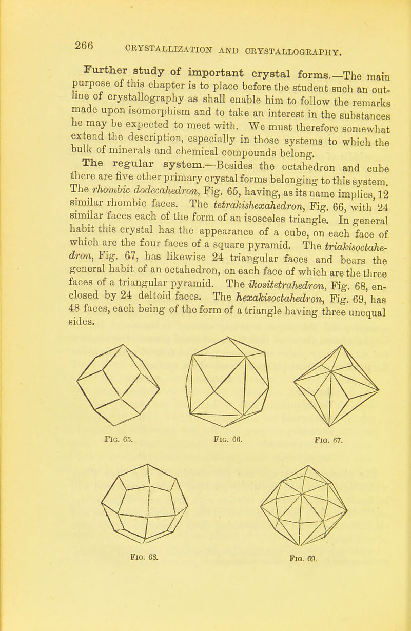 Further study of important crystal forms.—The main purpose of this chapter is to place before the student such an out- line of crystallography as shall enable him to follow the remarks made upon isomorphism and to take an interest in the substances he may be expected to meet with. We must therefore somewhat extend the description, especially in those systems to which the bulk of minerals and chemical compounds belong. The regular system.—Besides the octahedron and cube there are five other primary crystal forms belonging to this system The rhombic dodecahedron, Fig. 65, having, as its name implies, 12 similar rhombic faces. The tetrakishexahedron, Fig. 66, with'24 similar faces each of the form of an isosceles triangle. In general habit this crystal has the appearance of a cube, on each face of which ai-e the four faces of a square pyramid. The triakisoctahe- dron, Fig. 67, has likewise 24 triangular faces and bears the general habit of an octahedron, on each face of which are the three faces of a triangular pyramid. The ikositetrahedron, Fig. 68, en- closed by 24 deltoid faces. The hexakisoctahedron, Fig. 69, has 48 faces, each being of the form of a triangle having three unequal sides.