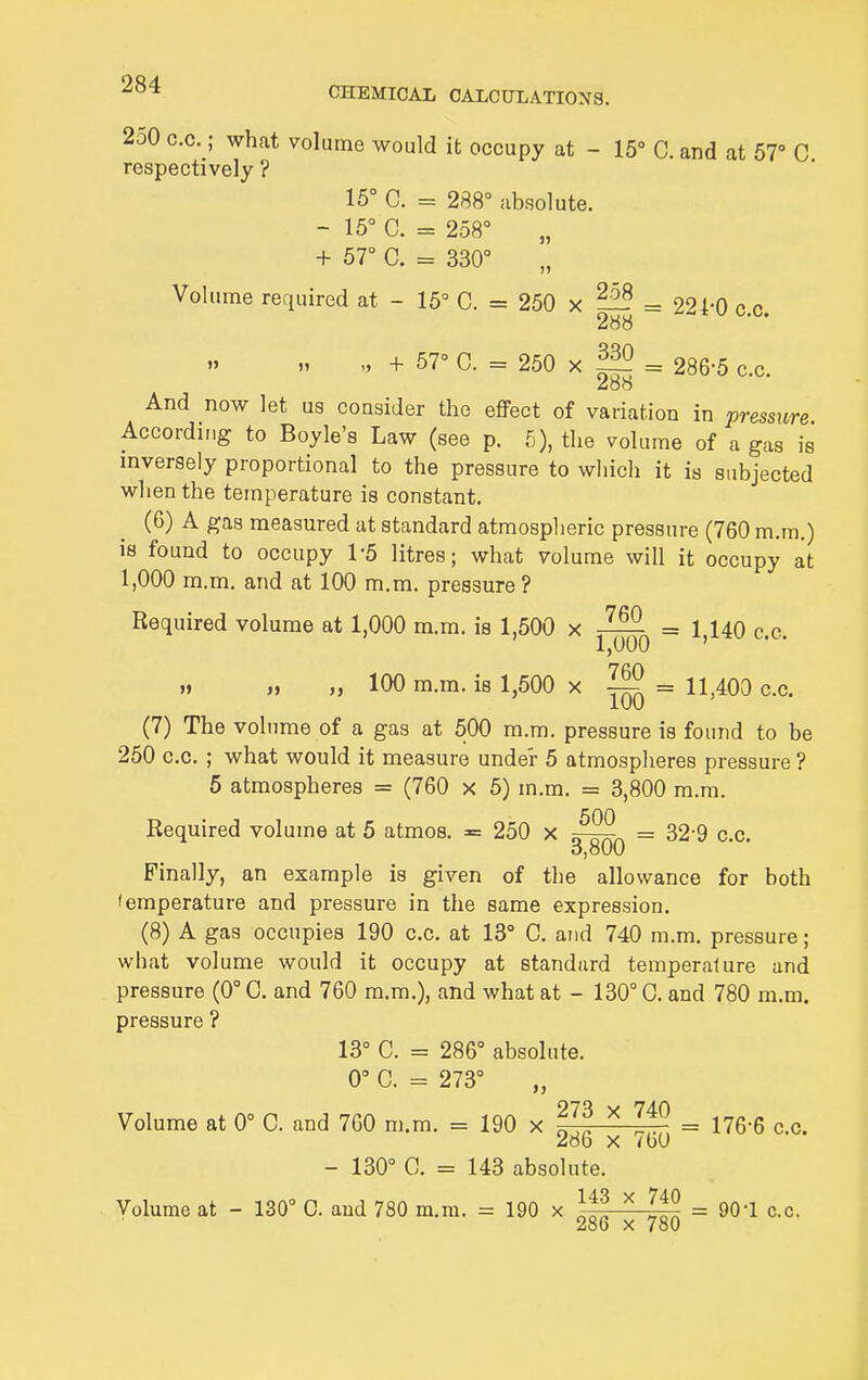 250 c.c.; what volume would it occupy at - 15° C. and at 57° C respectively ? 15° C. = 288° absolute. - 15° C. = 258° „ + 57° C. = 330° Volume required at - 15° C. = 250 x = 224-0 c.c. 288 + 67° C. = 250 X = 286-5 c.c. And now let us consider the effect of variation in pressure According to Boyle's Law (see p. 5), the volume of a gas is mversely proportional to the pressure to which it is subjected when the temperature is constant. (6) A gas measured at standard atmospheric pressure (760 m.m.) is found to occupy 1-5 litres; what volume will it occupy at 1,000 m.m. and at 100 m.m. pressure ? Required volume at 1,000 m,m. is 1,500 x = 1,140 c.c. „ „ „ 100 m.m. is 1,500 x ^ = 11,400 c.c. (7) The volume of a gas at 500 m.m. pressure is found to be 250 c.c. ; what would it measure under 5 atmospheres pressure ? 5 atmospheres = (760 x 5) m.m. = 3,800 m.m. Required volume at 5 atmos. = 250 x = 32-9 c.c. 0,800 Finally, an example is given of the allowance for both temperature and pressure in the same expression. (8) A gas occupies 190 c.c. at 13° G. and 740 m.m. pressure; what volume would it occupy at standard temperature and pressure (0° C. and 760 m.m.), and what at — 130° 0. and 780 m.m. pressure ? 13° C. = 286° absolute. 0° C. = 273° Volume at 0° C. and 760 m.m. = 190 x ^ = 176-6 c.c. 286 X 7bO - 130° C. = 143 absolute. Volume at - 130° C and 780 m.m. = 190 x Itl ^ = 90-1 c.c. 286 X 780