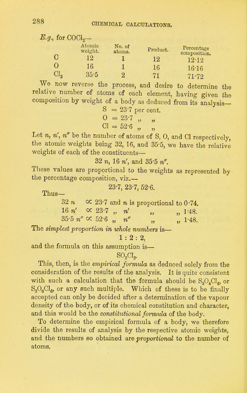 OHEMIOAL CALCITLATIONS. E.g., for COCI2— Atomic No. of Product Percentage weight. atoms. Product. compositSn. C 12 1 12 12-12 0 16 1 16 16-16 Cla 35-5 2 71 71-72 We now reverse the process, and desire to determine the relative number of atoms of each element, having given the composition by weight of a body as deduced from its analysis— S = 23-7 per cent. 0 = 23-7 „ CI = 52-6 „ „ Let n, n\ ti!' be the number of atoms of S, 0, and 01 respectively, the atomic weights being 32, 16, and 35-5, we have the relative weights of each of the constituents— 32 rt, 16 n', and 35-5 n\ These values are proportional to the weights as represented by the percentage composition, viz.— 23-7, 23-7, 52-6. Thus- 32 n oc 23-7 and n is proportional to 0-74. 16 n' oc 23-7 „ n' „ „ 1-48. 35-5 n cc 52-6 „ v!' „ „ 1-48. The simplest proportion in whole numbers is— 1:2:2, and the formula on this assumption is— SO2CI2. This, then, is the empirical formula as deduced solely from the consideration of the results of the analysis. It is quite consistent with such a calculation that the formula should be 8204014, or SjOgOlg, or any such multiple. Which of these is to be finally accepted can only be decided after a determination of the vapour density of the body, or of its chemical constitution and character, and this would be the constitiitional formula of the body. To determine the empirical formula of a body, we therefore divide the results of analysis by the respective atomic weights, and the numbers so obtained are proportionai to the number of atoms.