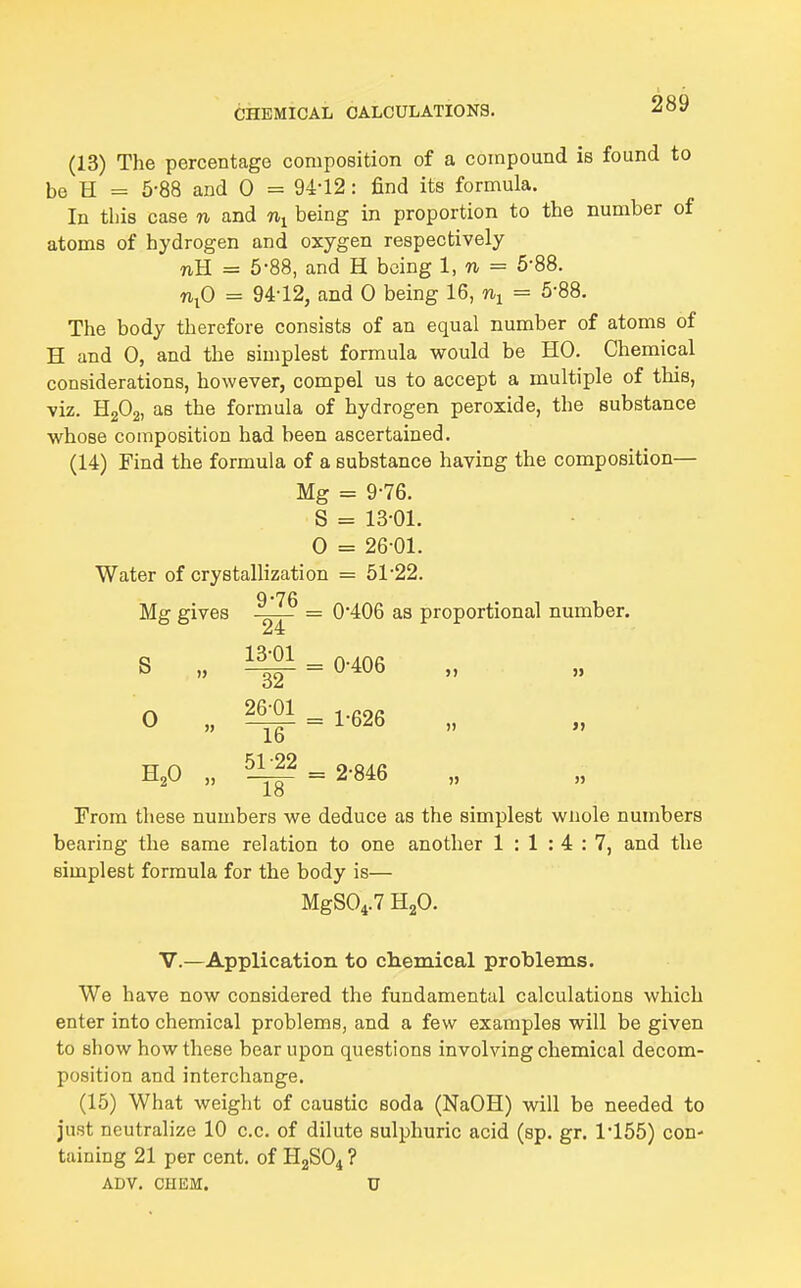 (13) The percentage composition of a compound is found to be H = 5-88 and 0 = 94-12: find its formula. In this case n and being in proportion to the number of atoms of hydrogen and oxygen respectively TiH = 5-88, and H being 1, n = 5-88. n^O = 9412, and 0 being 16, = 5-88. The body therefore consists of an equal number of atoms of H and 0, and the simplest formula would be HO. Chemical considerations, however, compel us to accept a multiple of this, viz. HgOj, as the formula of hydrogen peroxide, the substance whose composition had been ascertained. (14) Find the formula of a substance having the composition— Mg = 9-76. S = 13-01. 0 = 2601. Water of crystallization = 51-22. 9'76 Mg gives = 0*406 as proportional number. S „ ^ = 0-406 0 „ 2^ = 1-626 H^O „ ^ = 2-846 From these numbers we deduce as the simplest wnole numbers bearing the same relation to one another 1:1:4:7, and the simplest formula for the body is— MgS04.7 H2O. v.—Application to chemical problems. We have now considered the fundamental calculations which enter into chemical problems, and a few examples will be given to show how these bear upon questions involving chemical decom- position and interchange. (15) What weight of caustic soda (NaOH) will be needed to just neutralize 10 c.c. of dilute sulphuric acid (sp. gr. 1-155) con- taining 21 per cent, of H2SO4 ? ADV. CHEM. U