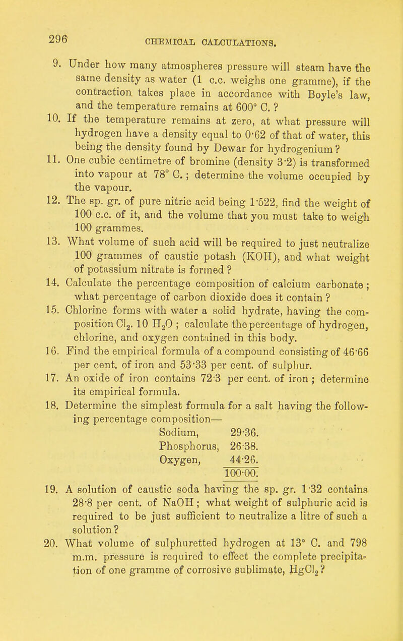 9. Under how many atmospheres pressure will steam have the same density as water (1 c.c. weighs one gramme), if the contraction takes place in accordance with Boyle's law, and the temperature remains at 600° C, ? 10. If the temperature remains at zero, at what pressure will hydrogen have a density equal to 0-62 of that of water, this being the density found by Dewar for hydrogenium ? 11. One cubic centimetre of bromine (density 3-2) is transformed into vapour at 78° C.; determine the volume occupied by the vapour. 12. The sp. gr. of pure nitric acid being 1-522, iind the weight of 100 c.c. of it, and the volume that you must take to weigh 100 grammes. 13. What volume of such acid will be required to just neutralize 100 grammes of caustic potash (KOH), and what weight of potassium nitrate is formed ? 14. Calculate the percentage composition of calcium carbonate ; what percentage of carbon dioxide does it contain ? 15. Chlorine forms with water a solid hydrate, having the com- position CI2. 10 HgO ; calculate the percentage of hydrogen, chlorine, and oxygen contained in this body. IG. Find the empirical formula of a compound consisting of 46'66 per cent, of iron and 53'33 per cent, of sulphur. 17. An oxide of iron contains 72-3 per cent, of iron; determine its empirical formula. 18. Determine the simplest formula for a salt having the follow- ing percentage composition— Sodium, 29-36. Phosphorus, 26-38. Oxygen, 44-26. 100-00. 19. A solution of caustic soda having the sp. gr. 1-32 contains 28-8 per cent, of NaOH; what weight of sulphuric acid is required to be just sufficient to neutralize a litre of such a solution ? 20. What volume of sulphuretted hydrogen at 13° C. and 798 m.m. pressure is required to effect the complete precipita- f.ion of one gramme of corrosive sublimate, JlgCl2?