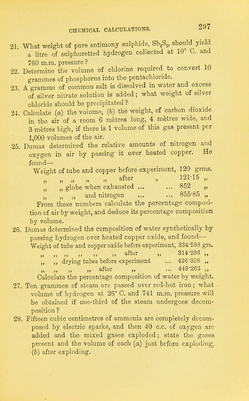 21. What weight of pure antimony sulphide, SbgSj, should yield a litre of sulphuretted hydrogen collected at 10° C. and 760 m.m. pressure ? 22. Determine the volume of chlorine required to convert 10 grammes of phosphorus into the pentachloride. 23. A gramme of common salt is dissolved in water and excess of silver nitrate solution is added; what weight of silver chloride should be precipitated ? 24. Calculate (a) the volume, (6) the weight, of carbon dioxide in the air of a room 6 metres long, 4 metres wide, and 3 metres high, if there is 1 volume of this gas present per 1,000 volumes of the air. 25. Dumas determined the relative amounts of nitrogen and oxygen in air by passing it over heated copper. He found— Weight of tube and copper before experiment, 120 grms. „ „ „ „ 121-15 „ „ „ globe when exhausted ... ... 852 „ „ „ „ and nitrogen ... ... 855-85 „ From these numbers calculate the percentage composi- tion of air by weight, and deduce its percentage composition by volume. 26. Dumas determined the composition of water synthetically by passing hydrogen over heated copper oxide, and found— Weight of tube and copper oxide before experiment, 334-598 gi-s. „ „ „ „ „ „ after „ 314-236 „ ,, drying tubes before experiment ... 426-358 „ „ „ „ „ after „ ... 449-263 „ Calculate the percentage composition of water by weight. 27. Ten grammes of steam are passed over red-hot iron; wh-at volume of hydrogen at 26° C. and 741 m.m. pressure will be obtained if one-third of the steam undergoes decom- position ? 28. Fifteen cubic centimetres of ammonia are completely decom- posed by electric sparks, and then 40 c.c. of oxygen arc added and the mixed gases exploded; state the gases present and the volume of each (a) just before exploding, (6) after exploding.