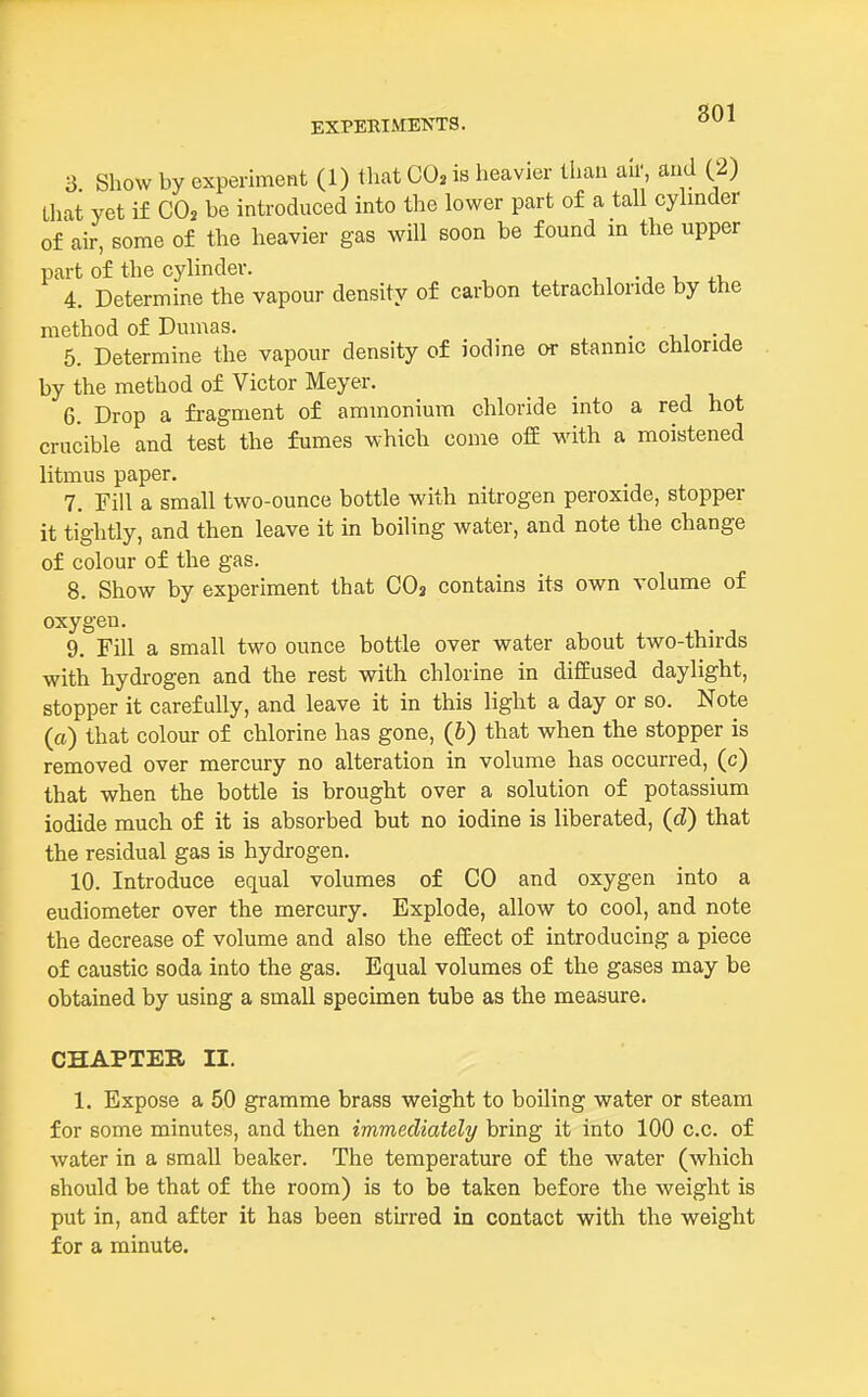 801 3 Show by experiment (1) that CO, is heavier than au', and (2) that yet if CO, be introduced into the lower part of a tall cylinder of air, some of the heavier gas will soon be found m the upper part of the cylinder. 4. Determine the vapour density of carbon tetrachloride by the method of Dumas. . 5. Determine the vapour density of iodine or stannic chloride by the method of Victor Meyer. 6. Drop a fragment of ammonium chloride into a red hot crucible and test the fumes which come off with a moistened litmus paper. 7. Fill a small two-ounce bottle with nitrogen peroxide, stopper it tightly, and then leave it in boiling water, and note the change of colour of the gas. 8. Show by experiment that CO3 contains its own volume of oxygen. 9. Fill a small two ounce bottle over water about two-thirds with hydrogen and the rest with chlorine in diffused daylight, stopper it carefully, and leave it in this light a day or so. Note (a) that colour of chlorine has gone, (b) that when the stopper is removed over mercury no alteration in volume has occurred, (c) that when the bottle is brought over a solution of potassium iodide much of it is absorbed but no iodine is liberated, (d) that the residual gas is hydrogen. 10. Introduce equal volumes of CO and oxygen into a eudiometer over the mercury. Explode, allow to cool, and note the decrease of volume and also the effect of introducing a piece of caustic soda into the gas. Equal volumes of the gases may be obtained by using a small specimen tube as the measure. CHAPTER II. 1. Expose a 50 gramme brass weight to boiling water or steam for some minutes, and then immediately bring it into 100 c.c. of water in a small beaker. The temperature of the water (which should be that of the room) is to be taken before the weight is put in, and after it has been stirred in contact with the weight for a minute.