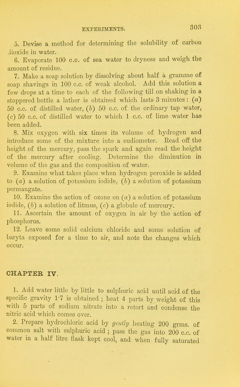 5. Devise a method for determining the solubility of carbon Jioxide in water. 6. Evaporate 100 c.c. of sea water to dryness and weigh the amount of residue. 7. Make a soap solution by dissolving about half a gramme of soap shavings in 100 c.c. of weak alcohol. Add this solution a few drops at a time to each of the following till on shaking in a stoppered bottle a lather is obtained which lasts 3 minutes : (a) 50 c.c. of distilled water, (b) 50 c.c. of the ordinary tap water, (c) 50 c.c. of distilled water to which 1 c.c. of lime water has been added. 8. Mix oxygen with six times its volume of hydrogen and introduce some of the mixture into a eudiometer. Eead o£E the lieight of the mercury, pass the spark and again read the height of the mercury after cooling. Determine the diminution in volume of the gas and the composition of water. 9. Examine what takes place when hydrogen peroxide is added to (a) a solution of potassium iodide, (b) a solution of potassium permangate. 10. Examine the action of ozone on (a) a solution of potassium iodide, (&) a solution of litmus, (c) a globule of mercury. 11. Ascertain the amount of oxygen in air by the action of phosphorus. 12. Leave some solid calcium chloride and some solution of baryta exposed for a time to air, and note the changes which occur. CHAPTER IV. 1. Add water little by little to sulphuric acid until acid of the specific gravity 1-7 is obtained ; heat 4 parts by weight of this with 5 parts of sodium nitrate into a retort and condense the nitric acid which comes over. 2. Prepare hydrochloric acid by ge?dli/ heating 200 gi'ms. of common salt with sulphuric acid ; pass the gas into 200 c.c. of water in a half litre flask kept cool, and when fully saturated