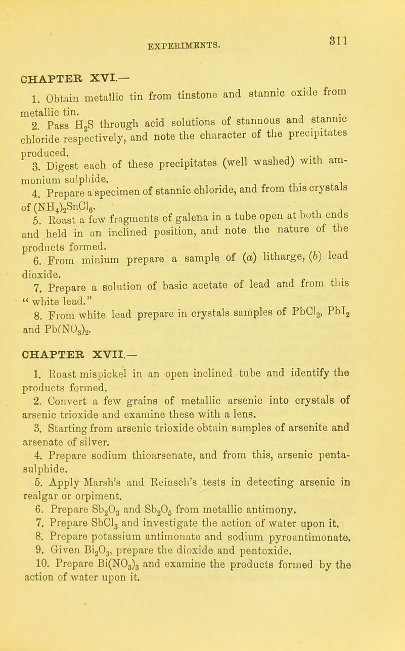 811 CHAPTER XVI.— 1. Obtain metallic tin from tinstone and stannic oxide from metallic tin. j ^ •„ 2 Pass HgS through acid solutions of stannous and stannic chloride respectively, and note the character of the precipitates produced. 3. Digest each of these precipitates (well washed) with am- monium sulphide. 4. Prepare a specimen of stannic chloride, and from this crystals of (NH4)2SnCle. t, j 6. Roast a few fragments of galena in a tube open at both ends and held in an inchned position, and note the nature of the products formed. 6. From minium prepare a sample of (a) htharge, (6) lead dioxide. 7. Prepare a solution of basic acetate of lead and from tins white lead. 8. From white lead prepare in crystals samples of PbClg, Pblg and PbfN03)2. CHAPTER XVII.— 1. Roast mispickel in an open inclined tube and identify the products formed. 2. Convert a few grains of metallic arsenic into crystals of arsenic trioxide and examine these with a lens. 3. Starting from arsenic trioxide obtain samples of arsenite and arsenate of silver. 4. Prepare sodium thioarsenate, and from this, arsenic penta- sulphide. 5. Apply Marsh's and Reinsch's tests in detecting arsenic in realgar or orpiment. 6. Prepare Sh^O^ and SbgOg from metallic antimony. 7. Prepare SbClg and investigate the action of water upon it. 8. Prepare potassium antimonate and sodium pyroantimonate. 9. Given BigOj, prepare the dioxide and pentoxide. 10. Prepare Bi(N03)3 and examine the products formed by the action of water upon it.