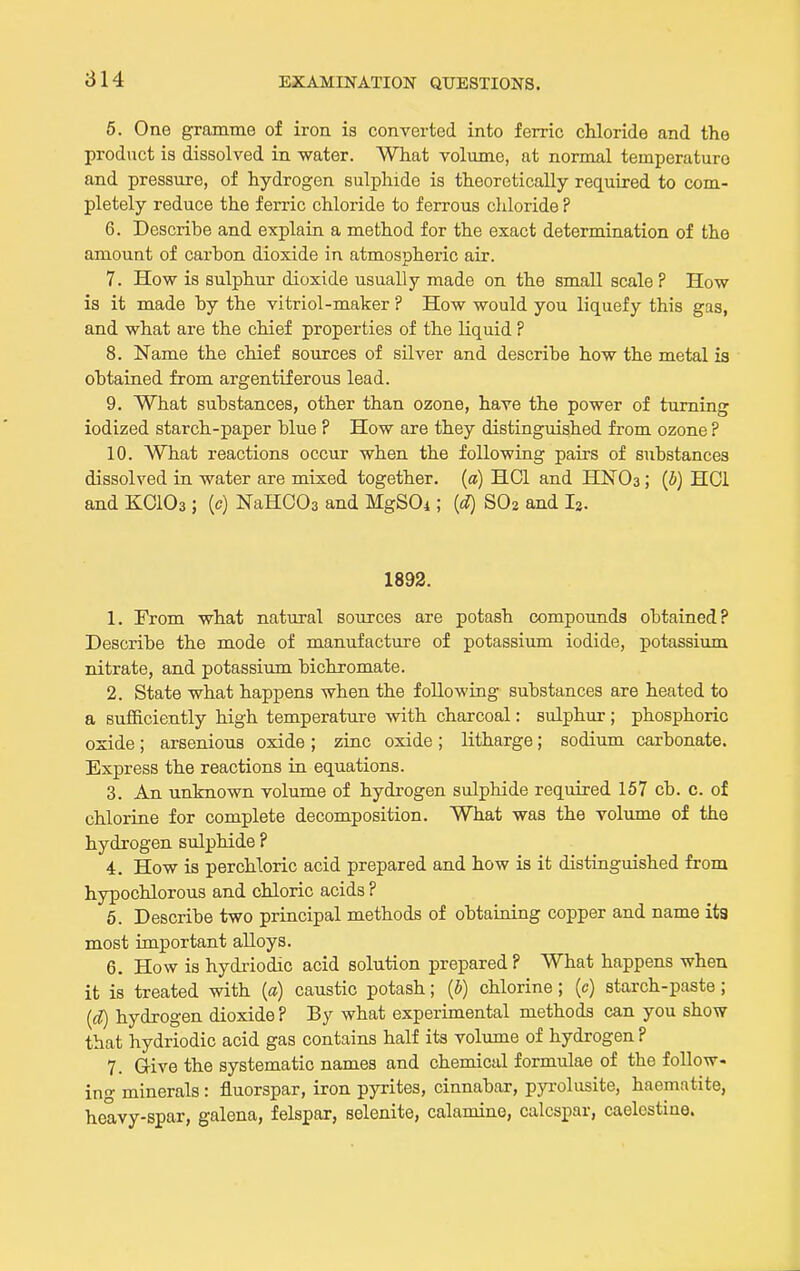 6. One gramme of iron is converted into ferric chloride and the product is dissolved in water. What volume, at normal temperature and pressure, of hydrogen sulphide is theoretically required to com- pletely reduce the ferric chloride to ferrous cliloride ? 6. Describe and explain a method for the exact determination of the amount of carbon dioxide in atmospheric air. 7. How is sulphur dioxide usually made on the small scale ? How is it made by the vitriol-maker ? How would you liquefy this gas, and what are the chief properties of the liquid ? 8. Name the chief sources of silver and describe how the metal is obtained from argentiferous lead. 9. What substances, other than ozone, have the power of turning iodized starch-paper blue ? How are they distinguished from ozone ? 10. What reactions occur when the following pairs of substances dissolved in water are mixed together, {a) HOI and HNOa; {b) HCl and KOIO3 ; (c) NaHCOa and MgSOi; (d) SOa and I2. 1892. 1. From what natural sources are potash compounds obtained? Describe the mode of manufacture of potassium iodide, potassium nitrate, and potassium bichromate. 2. State what happens when the following substances are heated to a sufficiently high temperature with charcoal: sulphur ; phosphoric oxide; arsenious oxide ; zinc oxide; litharge; sodium carbonate. Express the reactions in equations. 3. An unknown volume of hydrogen sulphide required 157 cb. c. of chlorine for complete decomposition. What was the volume of the hydrogen sulphide ? 4. How is perchloric acid prepared and how is it distinguished from hypochlorous and chloric acids ? 6. Describe two principal methods of obtaining copper and name ita most important alloys. 6. How is hydriodic acid solution prepared P What happens when it is treated with {a) caustic potash; {b) chlorine; (c) starch-paste; {d) hydrogen dioxide ? By what experimental methods can you show that hydriodic acid gas contains half its volume of hydrogen ? 7. G-ive the systematic names and chemical formulae of the follow- ing minerals : fluorspar, iron pyrites, cinnabar, pyrolusite, haematite, heavy-spar, galena, felspar, selenite, calamine, calcspar, caelcstiue.