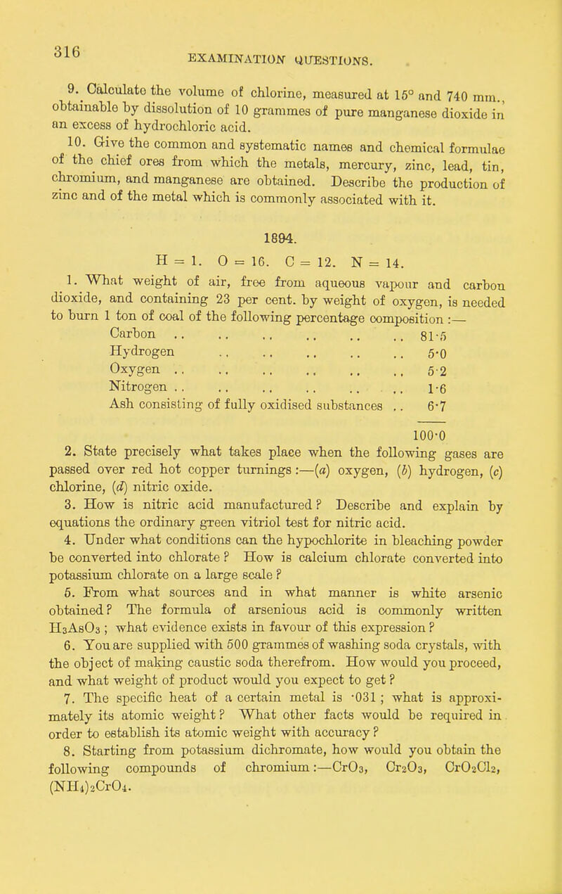 EXAMINATION UUESTIUNS. 9. Caloulato the volume of chlorine, measured at 16° and 740 mm obtainable by dissolution of 10 grammes of pure manganese dioxide in an excess of hydrochloric acid. 10. Give the common and systematic names and chemical formulae of the chief ores from which the metals, mercury, zinc, lead, tin, chromium, and manganese are obtained. Describe the production of zinc and of the metal which is commonly associated with it. 1894. H = 1. O = 16. C = 12. N = 14. 1. What weight of air, free from aqueous vapour and carbon dioxide, and containing 23 per cent, by weight of oxygen, is needed to burn 1 ton of coal of the following percentage composition :— Carbon .. .. ,, .. si'/) Hydrogen 5-0 Oxygen 52 Nitrogen . , .. .. .. .. ,, i-g Ash consisting of fully oxidised substances .. 6-7 100-0 2. State precisely what takes place when the following gases are passed over red hot copper turnings:—(a) oxygen, (5) hydrogen, (c) chlorine, {d) nitric oxide. 3. How is nitric acid manufactured ? Describe and explain by equations the ordinary green vitriol test for nitric acid. 4. Under what conditions can the hypochlorite in bleaching powder be converted into chlorate ? How is calcium chlorate converted into potassium chlorate on a large scale ? 6. From what sources and in what manner is white arsenic obtained? The formula of arsenious acid is commonly written HsAsOa ; what e\'idence exists in favour of this expression ? 6. You are supplied with 500 grammes of washing soda crystals, with the object of making caustic soda therefrom. How would you proceed, and what weight of product would you expect to get ? 7. The specific heat of a certain metal is OSl; what is approxi- mately its atomic weight ? What other facts would be required in order to establish its atomic weight with accuracy ? 8. Starting from potassium dichromate, how would you obtain the following compounds of chromium:—CrOa, Or203, Or02Cl2, (NE[i)2Cr04.