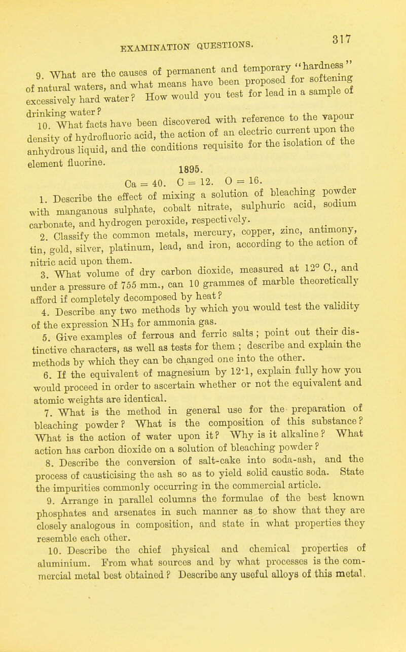 9 mat are the causes of permanent and ^'^^'''Y,^7.n^nC /.nWl waters and what means have been proposed for softening How would you test for lead in a sample of 'to'WhTttctshave been discovered with reference to the .apour dei ity of hydi-ofluoric acid, the action of an electnc cux-rent upon he anh^Ius hquid, and the conditions requisite for the isolation of the element fluorine. ^^^^ Ca = 40. C = 12. 0 = 16. 1 Describe the effect of mixing a solution of bleaching powder with manganous sulphate, cobalt nitrate, sulphuric acid, sodium carbonate, and hydrogen peroxide, respectively. _ ,^,,V,nnv 2 Classify the common metals, mercury, copper, zinc, antimony, tin,'gold, silver, platinum, lead, and ii-on, according to the action of nitiic acid upon them. j 4. i oo n 3 What volume of dry carbon dioxide, measured at 12 O., and under a pressure of 755 mm., can 10 grammes of marble theoretically afford if completely decomposed by heat P „ , , v i 4. Describe any two methods by which you would test the validity of the expression NHs for ammonia gas. 5 Give examples of ferrous and ferric salts ; point out their dis- tinctive characters, as weU as tests for them ; describe and explain the methods by which they can be changed one into the other. 6. n the equivalent of magnesium by 12-1, explain fuUy how you would proceed in order to ascertain whether or not the equivalent and atomic weights are identical. 7. What is the method in general use for the preparation of bleachiag powder? What is the composition of this substance? What is the action of water upon it? Why is it alkaline? What action has carbon dioxide on a solution of bleaching powder ? 8. Describe the conversion of salt-cake into soda-ash, and the process of causticising the ash so as to yield solid caustic soda. State the impurities commonly occurring in the commercial article. 9. Arrange in parallel columns the formulae of the best known phosphates and arsenates in such manner as to show that they are closely analogous in composition, and state in what properties they resemble each other. 10. Describe the chief physical and chemical properties of aluminium. From what sources and by what processes is the com- mercial metal best obtained ? Describe any useful alloys of this metal.