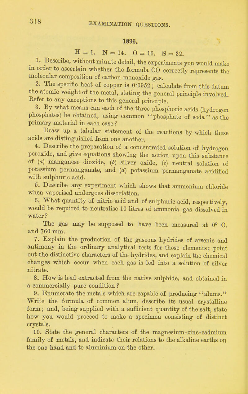 EXAMINATION QUESTIONS. 1896. H = 1. N = 14. 0 = 16. S = 32. 1. Describe, without miaute detail, the experiments you would make in order to ascertain whether the formula 00 correctly represents the molecular composition of carbon monoxide gas. 2. The specific heat of copper is 0-0952 ; calculate from this datum the atomic weight of the metal, stating the general principle involved. Refer to any exceptions to this general principle. 3. By what means can each of the three phosphoric acids (hydrogen phosphates) be obtained, using common phosphate of soda as the primary material in each case ? Draw up a tabular statement of the reactions by which these acids are distinguished from one another. 4. Describe the preparation of a concentrated solution of hydrogen peroxide, and give equations showing the action upon this substance of («) nianganese dioxide, (b) silver oxide, (c) neutral solution of potassium permanganate, and {d} potassium permanganate acidified with sulphuric acid. 5. Describe any experiment which shows that ammonium chloride when vaporised imdergoes dissociation. 6. What quantity of nitric acid and of sulphui-ic acid, respectively, would be required to neutralise 10 litres of ammonia gas dissolved in water ? The gas may be supposed to have been measured at 0° 0. and 760 mm. 7. Explain the production of the gaseous hydrides of arsenic and antimony in the ordinary analytical tests for those elements; point out the distinctive characters of the hydrides, and explain the chemical changes which occur when each gas is led into a solution of silver nitrate. 8. How is lead extracted from the native sulphide, and obtained in a commercially pure condition ? 9. Enumerate the metals which are capable of producing alums. Write the formula of common alum, describe its usual crystaUine form ; and, being supplied with a sufficient quantity of the salt, state how you would proceed to make a specimen consisting of distinct crystals. 10. State the general characters of the magnesium-zinc-cadmiimi family of metals, and indicate their relations to the alkaline earths on the one hand and to aluminium on the other.